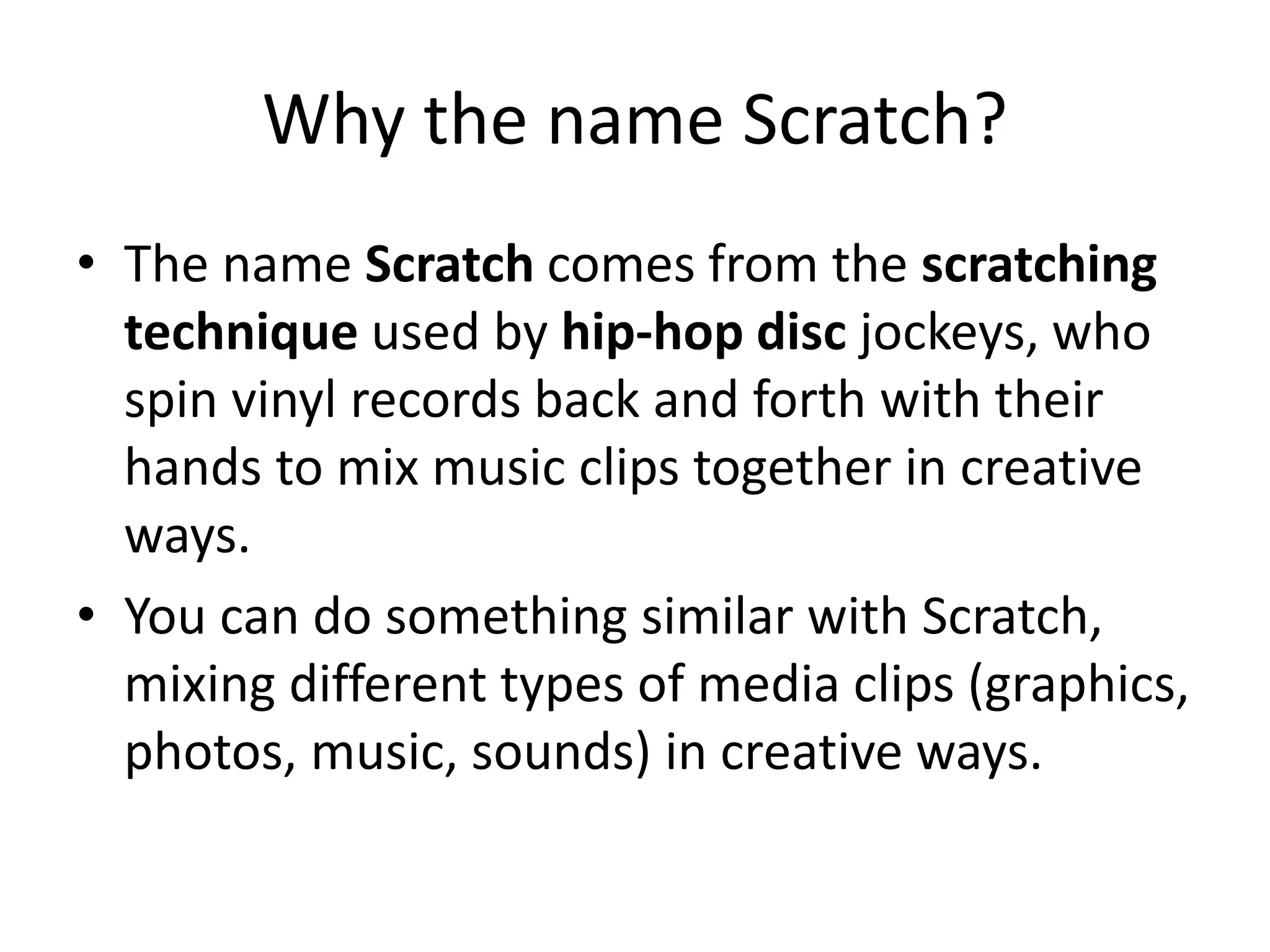 Why the name Scratch?
• The name Scratch comes from the scratching
technique used by hip-hop disc jockeys, who
spin vinyl records back and forth with their
hands to mix music clips together in creative
ways.
• You can do something similar with Scratch,
mixing different types of media clips (graphics,
photos, music, sounds) in creative ways.