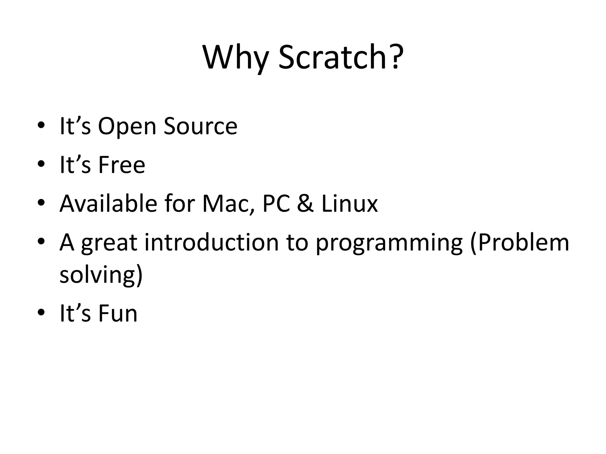 Why Scratch?
• It’s Open Source
• It’s Free
• Available for Mac, PC & Linux
• A great introduction to programming (Problem
solving)
• It’s Fun