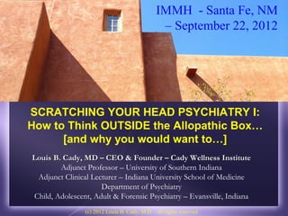 IMMH - Santa Fe, NM
                                                – September 22, 2012




SCRATCHING YOUR HEAD PSYCHIATRY I:
How to Think OUTSIDE the Allopathic Box…
      [and why you would want to…]
Louis B. Cady, MD – CEO & Founder – Cady Wellness Institute
        Adjunct Professor – University of Southern Indiana
 Adjunct Clinical Lecturer – Indiana University School of Medicine
                     Department of Psychiatry
Child, Adolescent, Adult & Forensic Psychiatry – Evansville, Indiana
                (c) 2012 Louis B. Cady, M.D. - all rights reserved
 