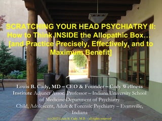 SCRATCHING YOUR HEAD PSYCHIATRY II:
How to Think INSIDE the Allopathic Box…
 [and Practice Precisely, Effectively, and to
             Maximum Benefit]



   Louis B. Cady, MD – CEO & Founder – Cady Wellness
  Institute Adjunct Assoc. Professor – Indiana University School
              of Medicine Department of Psychiatry
   Child, Adolescent, Adult & Forensic Psychiatry – Evansville,
                             Indiana
                  (c) 2012 Louis B. Cady, M.D. - all rights reserved
 
