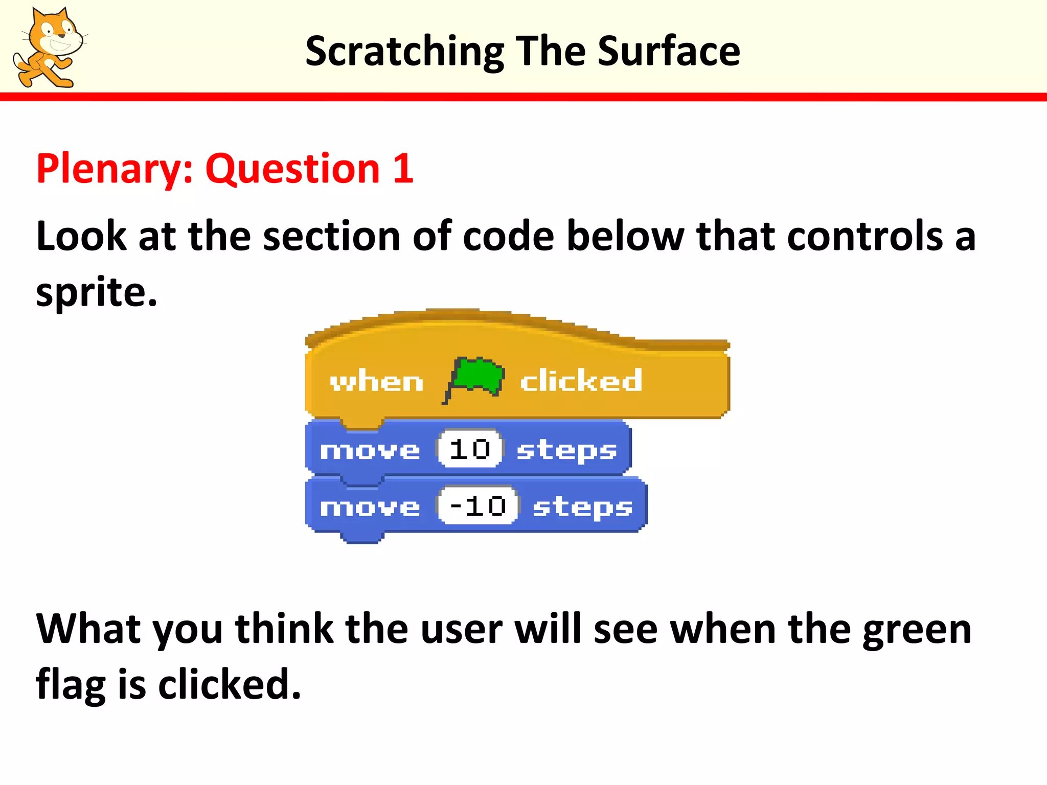 Plenary: Question 1
Look at the section of code below that controls a
sprite.
What you think the user will see when the green
flag is clicked.
Scratching The Surface
 