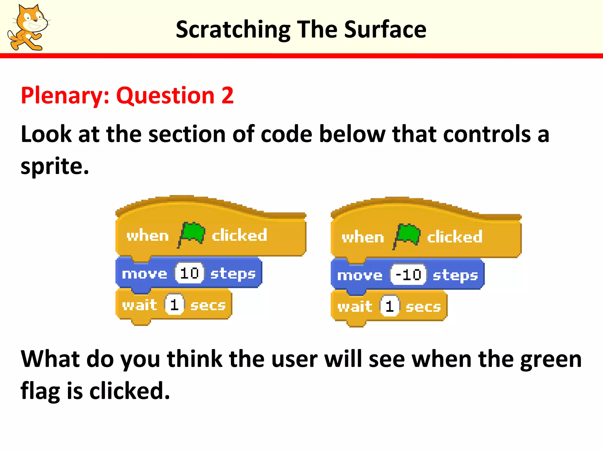 Plenary: Question 2
Look at the section of code below that controls a
sprite.
What do you think the user will see when the green
flag is clicked.
Scratching The Surface
 