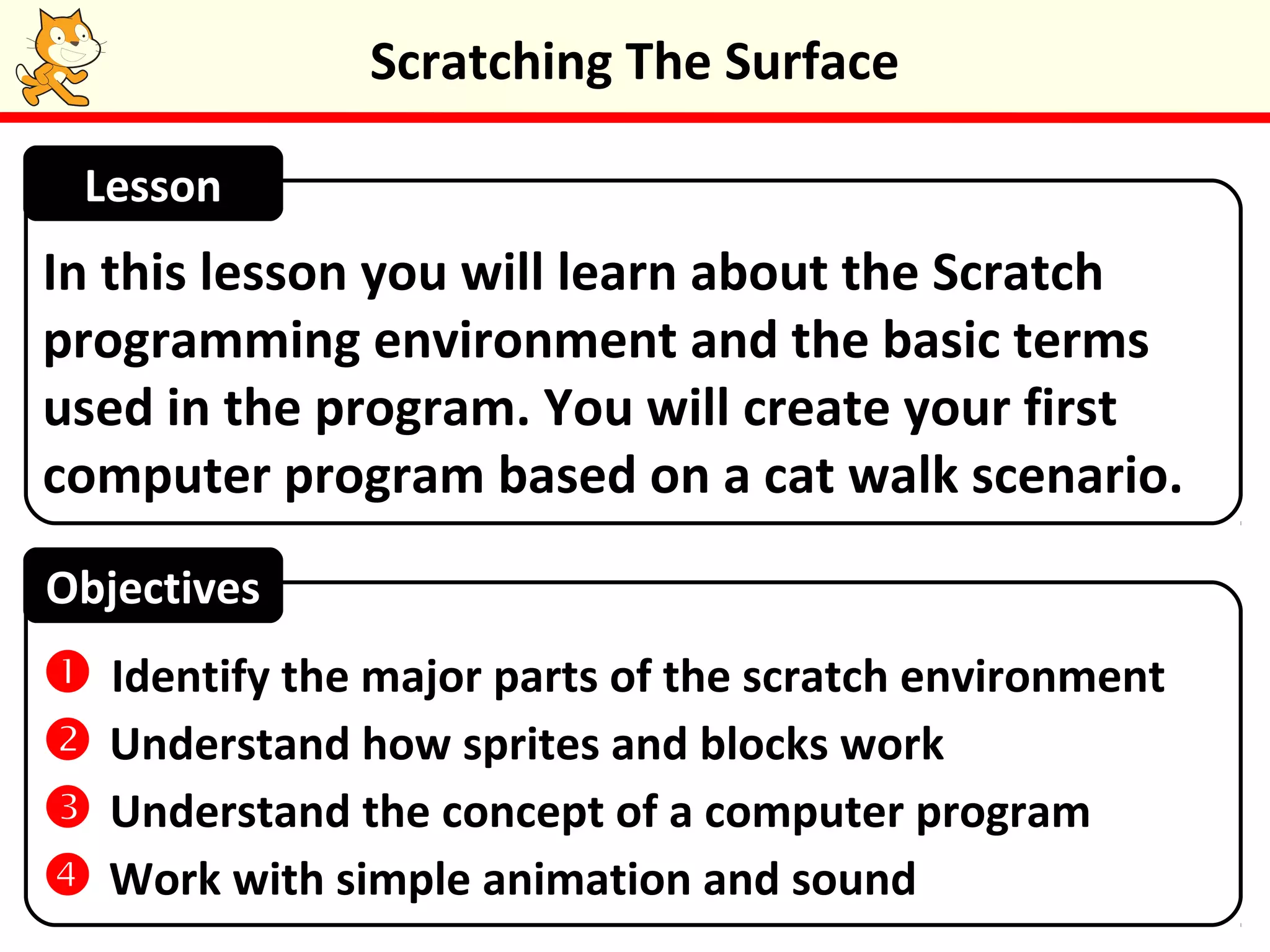 Scratching The Surface
In this lesson you will learn about the Scratch
programming environment and the basic terms
used in the program. You will create your first
computer program based on a cat walk scenario.
Lesson
Objectives
 Identify the major parts of the scratch environment
 Understand how sprites and blocks work
 Understand the concept of a computer program
 Work with simple animation and sound
 