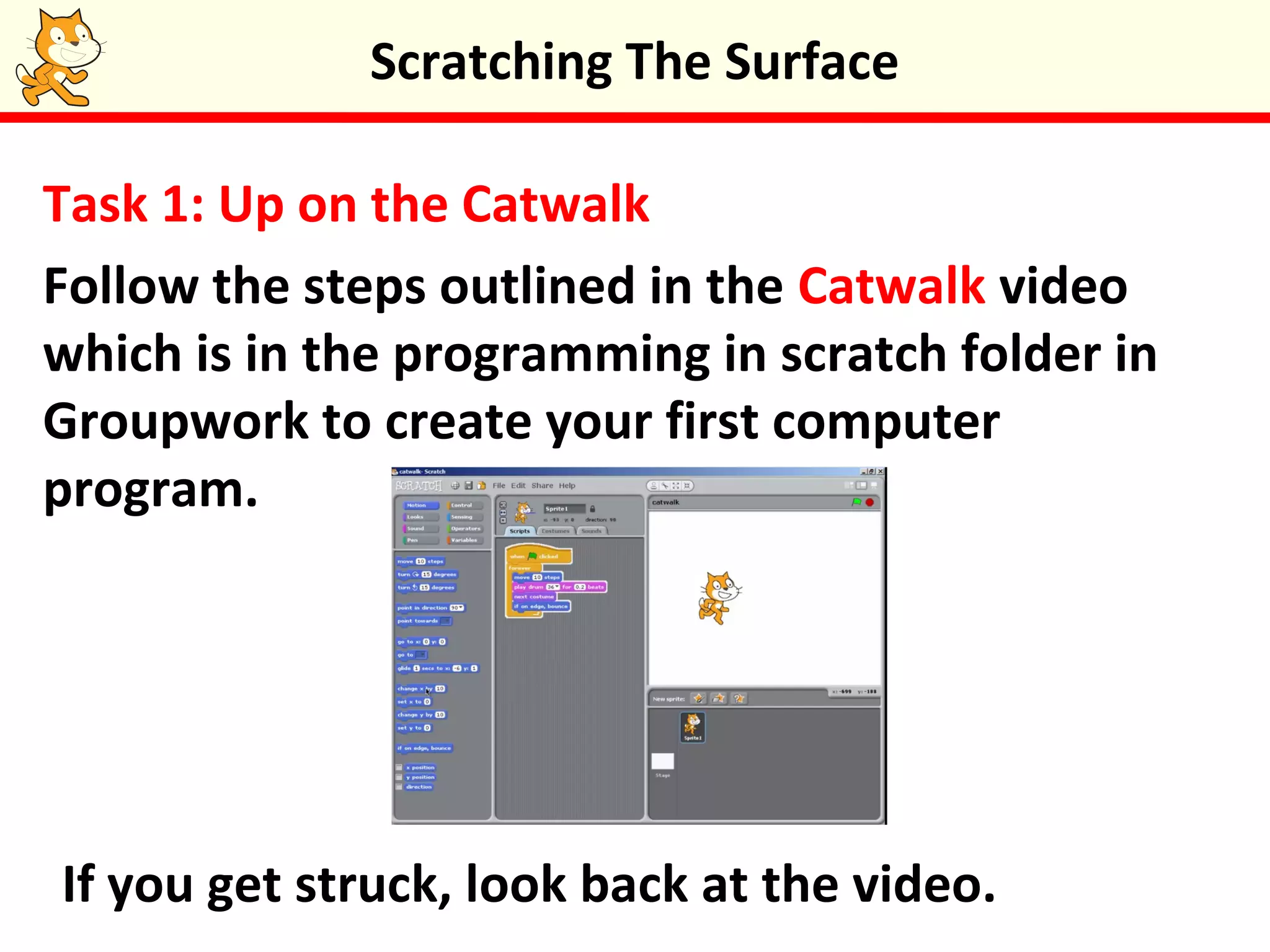 Task 1: Up on the Catwalk
Follow the steps outlined in the Catwalk video
which is in the programming in scratch folder in
Groupwork to create your first computer
program.
Scratching The Surface
If you get struck, look back at the video.
 