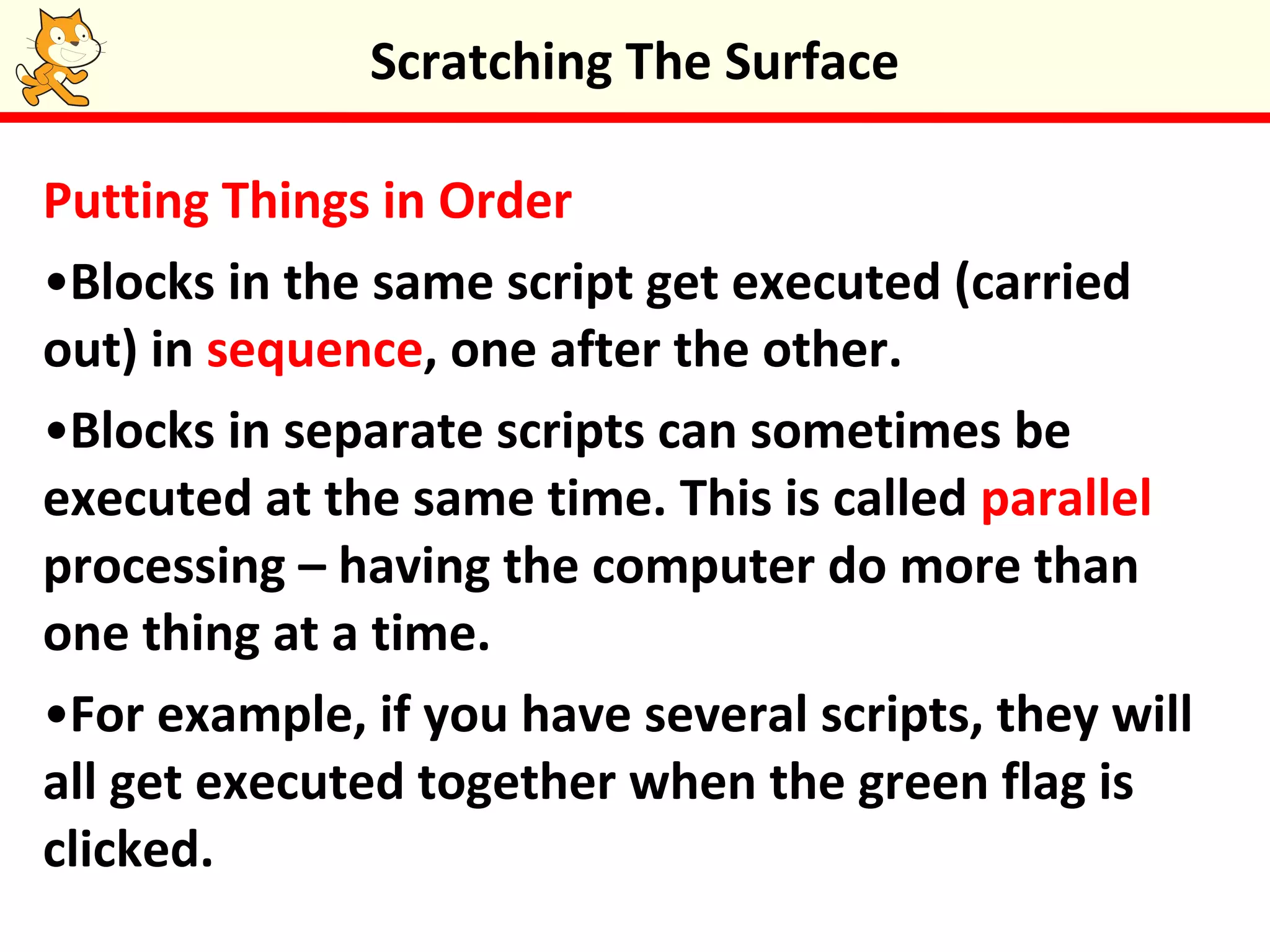 Putting Things in Order
•Blocks in the same script get executed (carried
out) in sequence, one after the other.
•Blocks in separate scripts can sometimes be
executed at the same time. This is called parallel
processing – having the computer do more than
one thing at a time.
•For example, if you have several scripts, they will
all get executed together when the green flag is
clicked.
Scratching The Surface
 