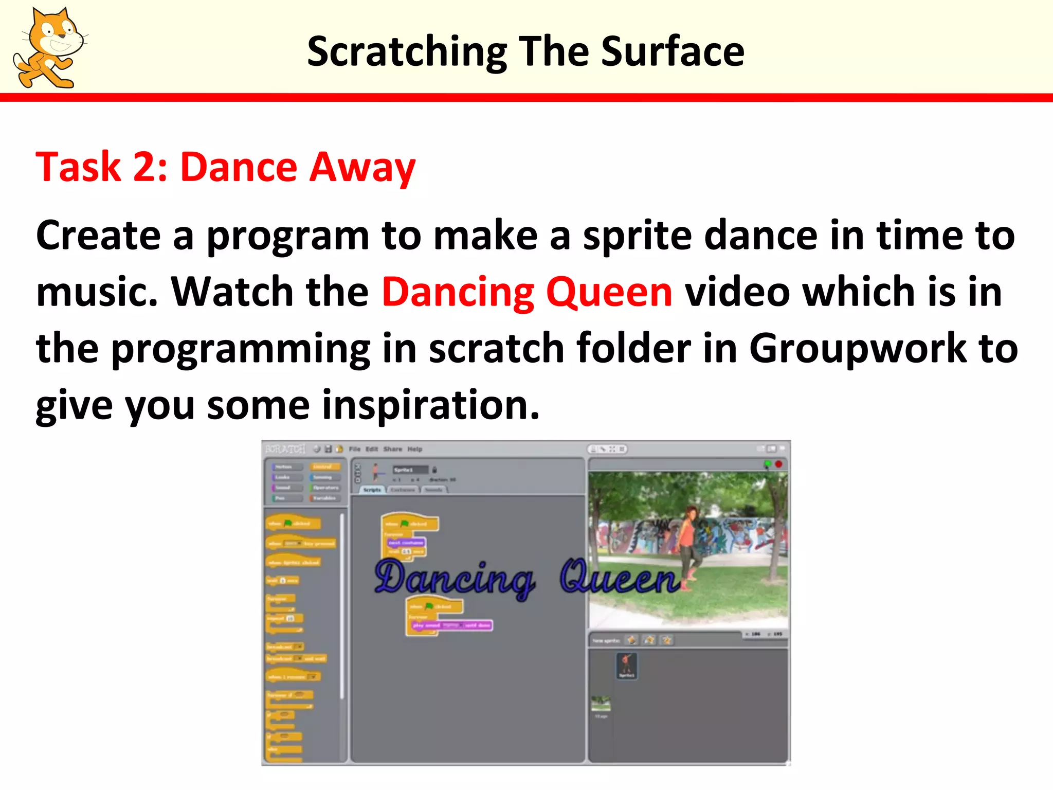 Task 2: Dance Away
Create a program to make a sprite dance in time to
music. Watch the Dancing Queen video which is in
the programming in scratch folder in Groupwork to
give you some inspiration.
Scratching The Surface
 