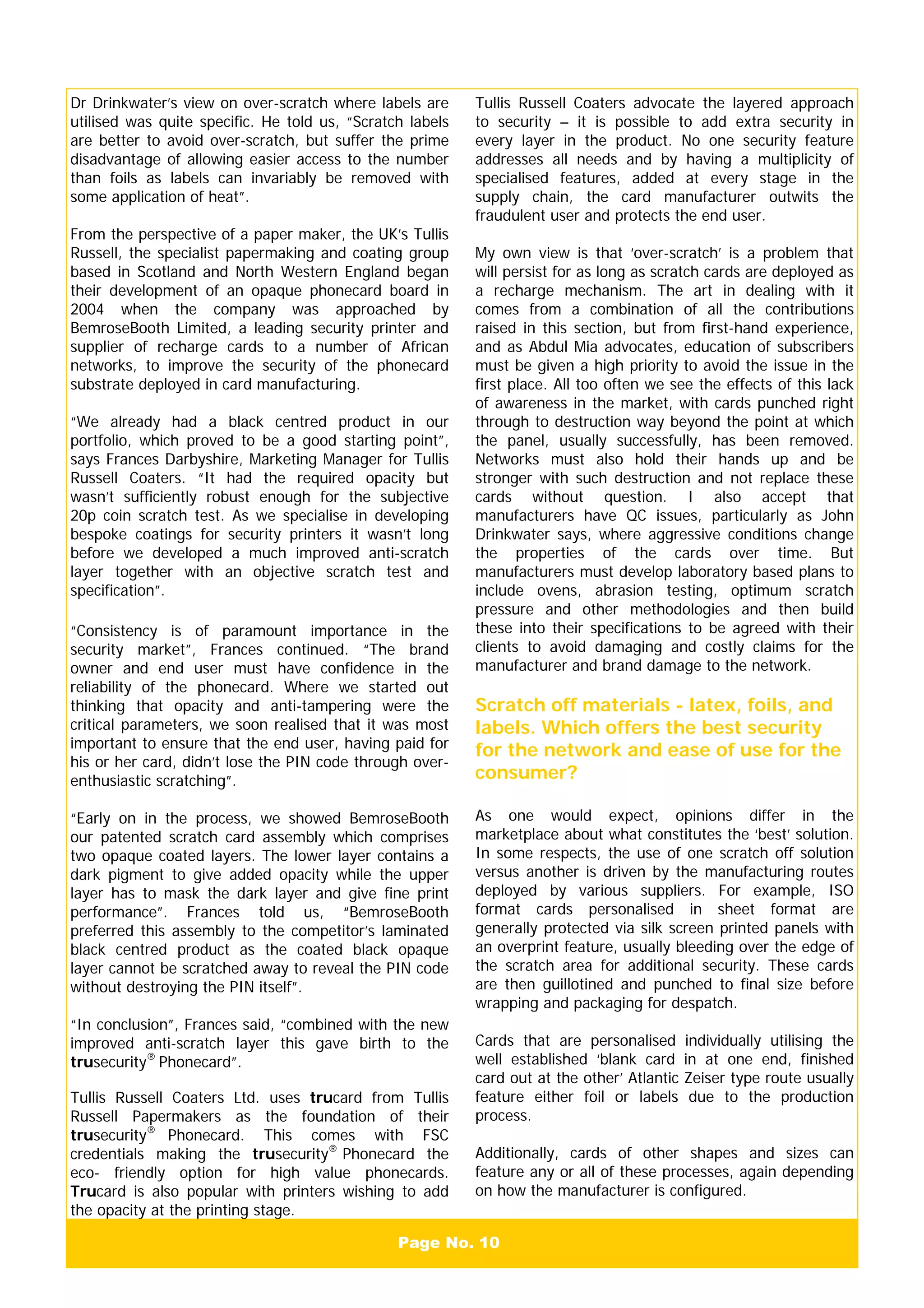 Page No. 10
Dr Drinkwater’s view on over-scratch where labels are
utilised was quite specific. He told us, “Scratch labels
are better to avoid over-scratch, but suffer the prime
disadvantage of allowing easier access to the number
than foils as labels can invariably be removed with
some application of heat”.
From the perspective of a paper maker, the UK’s Tullis
Russell, the specialist papermaking and coating group
based in Scotland and North Western England began
their development of an opaque phonecard board in
2004 when the company was approached by
BemroseBooth Limited, a leading security printer and
supplier of recharge cards to a number of African
networks, to improve the security of the phonecard
substrate deployed in card manufacturing.
“We already had a black centred product in our
portfolio, which proved to be a good starting point”,
says Frances Darbyshire, Marketing Manager for Tullis
Russell Coaters. “It had the required opacity but
wasn’t sufficiently robust enough for the subjective
20p coin scratch test. As we specialise in developing
bespoke coatings for security printers it wasn’t long
before we developed a much improved anti-scratch
layer together with an objective scratch test and
specification”.
“Consistency is of paramount importance in the
security market”, Frances continued. “The brand
owner and end user must have confidence in the
reliability of the phonecard. Where we started out
thinking that opacity and anti-tampering were the
critical parameters, we soon realised that it was most
important to ensure that the end user, having paid for
his or her card, didn’t lose the PIN code through over-
enthusiastic scratching”.
“Early on in the process, we showed BemroseBooth
our patented scratch card assembly which comprises
two opaque coated layers. The lower layer contains a
dark pigment to give added opacity while the upper
layer has to mask the dark layer and give fine print
performance”. Frances told us, “BemroseBooth
preferred this assembly to the competitor’s laminated
black centred product as the coated black opaque
layer cannot be scratched away to reveal the PIN code
without destroying the PIN itself”.
“In conclusion”, Frances said, “combined with the new
improved anti-scratch layer this gave birth to the
trusecurity®
Phonecard”.
Tullis Russell Coaters Ltd. uses trucard from Tullis
Russell Papermakers as the foundation of their
trusecurity®
Phonecard. This comes with FSC
credentials making the trusecurity®
Phonecard the
eco- friendly option for high value phonecards.
Trucard is also popular with printers wishing to add
the opacity at the printing stage.
Tullis Russell Coaters advocate the layered approach
to security – it is possible to add extra security in
every layer in the product. No one security feature
addresses all needs and by having a multiplicity of
specialised features, added at every stage in the
supply chain, the card manufacturer outwits the
fraudulent user and protects the end user.
My own view is that ‘over-scratch’ is a problem that
will persist for as long as scratch cards are deployed as
a recharge mechanism. The art in dealing with it
comes from a combination of all the contributions
raised in this section, but from first-hand experience,
and as Abdul Mia advocates, education of subscribers
must be given a high priority to avoid the issue in the
first place. All too often we see the effects of this lack
of awareness in the market, with cards punched right
through to destruction way beyond the point at which
the panel, usually successfully, has been removed.
Networks must also hold their hands up and be
stronger with such destruction and not replace these
cards without question. I also accept that
manufacturers have QC issues, particularly as John
Drinkwater says, where aggressive conditions change
the properties of the cards over time. But
manufacturers must develop laboratory based plans to
include ovens, abrasion testing, optimum scratch
pressure and other methodologies and then build
these into their specifications to be agreed with their
clients to avoid damaging and costly claims for the
manufacturer and brand damage to the network.
Scratch off materials - latex, foils, and
labels. Which offers the best security
for the network and ease of use for the
consumer?
As one would expect, opinions differ in the
marketplace about what constitutes the ‘best’ solution.
In some respects, the use of one scratch off solution
versus another is driven by the manufacturing routes
deployed by various suppliers. For example, ISO
format cards personalised in sheet format are
generally protected via silk screen printed panels with
an overprint feature, usually bleeding over the edge of
the scratch area for additional security. These cards
are then guillotined and punched to final size before
wrapping and packaging for despatch.
Cards that are personalised individually utilising the
well established ‘blank card in at one end, finished
card out at the other’ Atlantic Zeiser type route usually
feature either foil or labels due to the production
process.
Additionally, cards of other shapes and sizes can
feature any or all of these processes, again depending
on how the manufacturer is configured.
 
