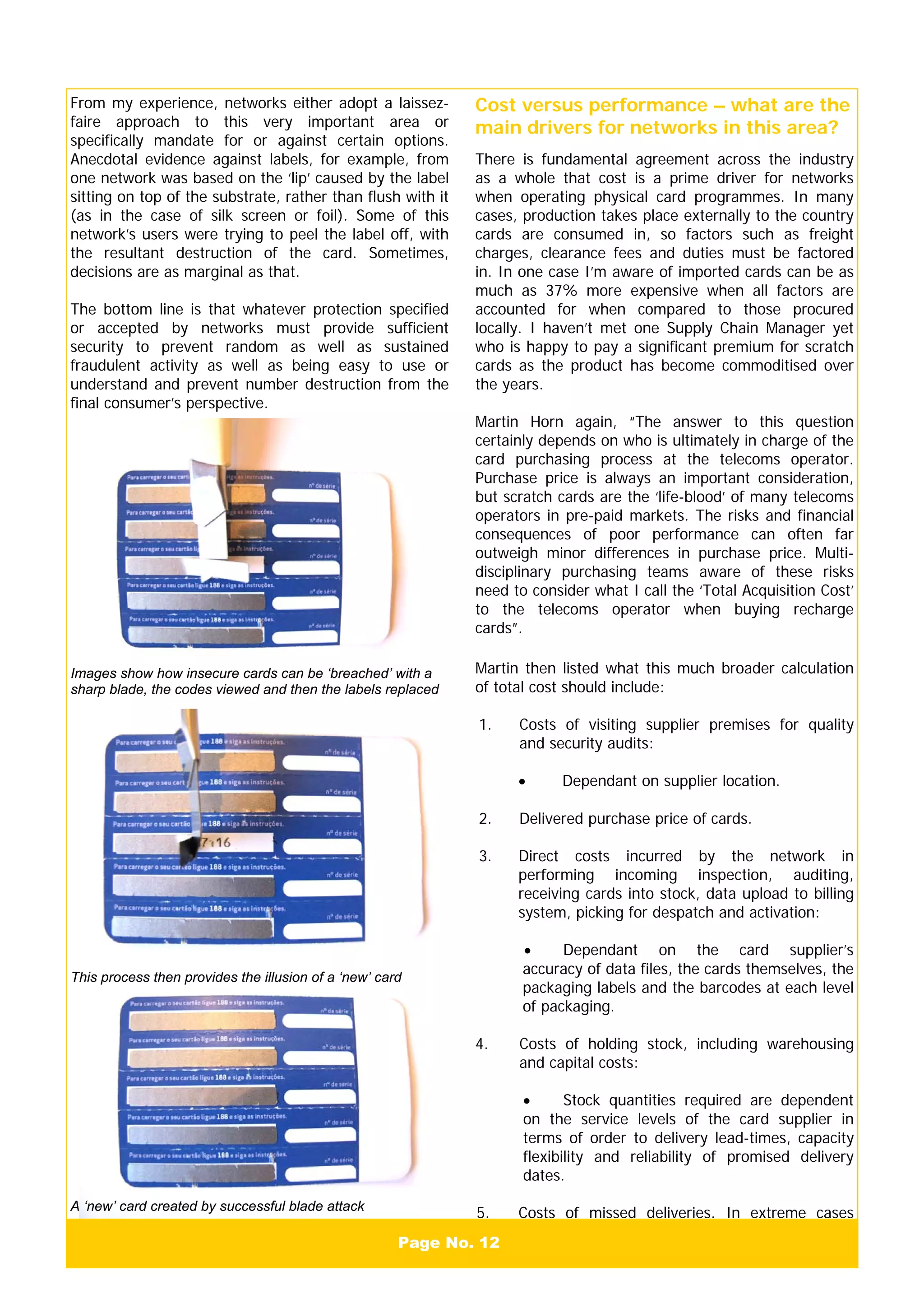 Page No. 12
From my experience, networks either adopt a laissez-
faire approach to this very important area or
specifically mandate for or against certain options.
Anecdotal evidence against labels, for example, from
one network was based on the ‘lip’ caused by the label
sitting on top of the substrate, rather than flush with it
(as in the case of silk screen or foil). Some of this
network’s users were trying to peel the label off, with
the resultant destruction of the card. Sometimes,
decisions are as marginal as that.
The bottom line is that whatever protection specified
or accepted by networks must provide sufficient
security to prevent random as well as sustained
fraudulent activity as well as being easy to use or
understand and prevent number destruction from the
final consumer’s perspective.
Cost versus performance – what are the
main drivers for networks in this area?
There is fundamental agreement across the industry
as a whole that cost is a prime driver for networks
when operating physical card programmes. In many
cases, production takes place externally to the country
cards are consumed in, so factors such as freight
charges, clearance fees and duties must be factored
in. In one case I’m aware of imported cards can be as
much as 37% more expensive when all factors are
accounted for when compared to those procured
locally. I haven’t met one Supply Chain Manager yet
who is happy to pay a significant premium for scratch
cards as the product has become commoditised over
the years.
Martin Horn again, “The answer to this question
certainly depends on who is ultimately in charge of the
card purchasing process at the telecoms operator.
Purchase price is always an important consideration,
but scratch cards are the ‘life-blood’ of many telecoms
operators in pre-paid markets. The risks and financial
consequences of poor performance can often far
outweigh minor differences in purchase price. Multi-
disciplinary purchasing teams aware of these risks
need to consider what I call the ‘Total Acquisition Cost’
to the telecoms operator when buying recharge
cards”.
Martin then listed what this much broader calculation
of total cost should include:
1. Costs of visiting supplier premises for quality
and security audits:
• Dependant on supplier location.
2. Delivered purchase price of cards.
3. Direct costs incurred by the network in
performing incoming inspection, auditing,
receiving cards into stock, data upload to billing
system, picking for despatch and activation:
• Dependant on the card supplier’s
accuracy of data files, the cards themselves, the
packaging labels and the barcodes at each level
of packaging.
4. Costs of holding stock, including warehousing
and capital costs:
• Stock quantities required are dependent
on the service levels of the card supplier in
terms of order to delivery lead-times, capacity
flexibility and reliability of promised delivery
dates.
5. Costs of missed deliveries. In extreme cases
Images show how insecure cards can be ‘breached’ with a
sharp blade, the codes viewed and then the labels replaced
This process then provides the illusion of a ‘new’ card
A ‘new’ card created by successful blade attack
 