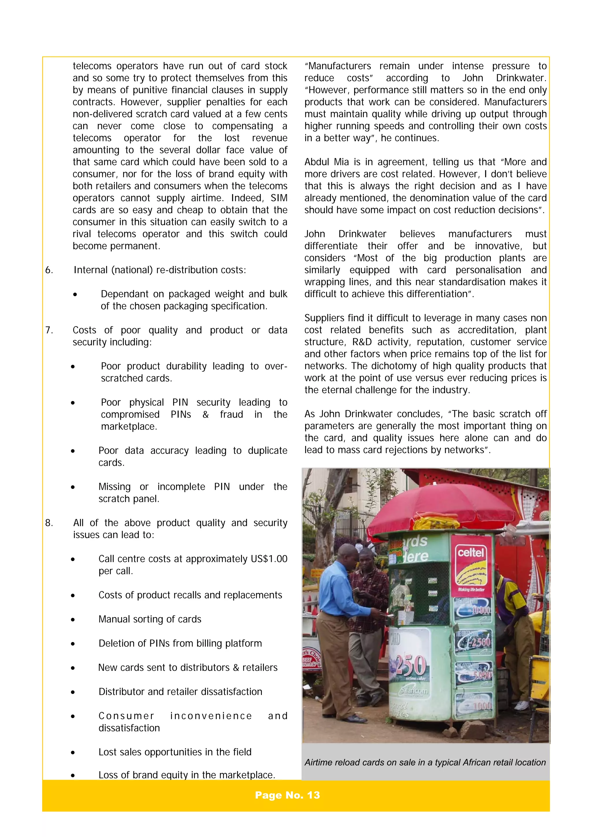Page No. 13
telecoms operators have run out of card stock
and so some try to protect themselves from this
by means of punitive financial clauses in supply
contracts. However, supplier penalties for each
non-delivered scratch card valued at a few cents
can never come close to compensating a
telecoms operator for the lost revenue
amounting to the several dollar face value of
that same card which could have been sold to a
consumer, nor for the loss of brand equity with
both retailers and consumers when the telecoms
operators cannot supply airtime. Indeed, SIM
cards are so easy and cheap to obtain that the
consumer in this situation can easily switch to a
rival telecoms operator and this switch could
become permanent.
6. Internal (national) re-distribution costs:
• Dependant on packaged weight and bulk
of the chosen packaging specification.
7. Costs of poor quality and product or data
security including:
• Poor product durability leading to over-
scratched cards.
• Poor physical PIN security leading to
compromised PINs & fraud in the
marketplace.
• Poor data accuracy leading to duplicate
cards.
• Missing or incomplete PIN under the
scratch panel.
8. All of the above product quality and security
issues can lead to:
• Call centre costs at approximately US$1.00
per call.
• Costs of product recalls and replacements
• Manual sorting of cards
• Deletion of PINs from billing platform
• New cards sent to distributors & retailers
• Distributor and retailer dissatisfaction
• C o n s u m e r i n c o n v e n i e n c e a n d
dissatisfaction
• Lost sales opportunities in the field
• Loss of brand equity in the marketplace.
Airtime reload cards on sale in a typical African retail location
“Manufacturers remain under intense pressure to
reduce costs” according to John Drinkwater.
“However, performance still matters so in the end only
products that work can be considered. Manufacturers
must maintain quality while driving up output through
higher running speeds and controlling their own costs
in a better way”, he continues.
Abdul Mia is in agreement, telling us that “More and
more drivers are cost related. However, I don’t believe
that this is always the right decision and as I have
already mentioned, the denomination value of the card
should have some impact on cost reduction decisions”.
John Drinkwater believes manufacturers must
differentiate their offer and be innovative, but
considers “Most of the big production plants are
similarly equipped with card personalisation and
wrapping lines, and this near standardisation makes it
difficult to achieve this differentiation”.
Suppliers find it difficult to leverage in many cases non
cost related benefits such as accreditation, plant
structure, R&D activity, reputation, customer service
and other factors when price remains top of the list for
networks. The dichotomy of high quality products that
work at the point of use versus ever reducing prices is
the eternal challenge for the industry.
As John Drinkwater concludes, “The basic scratch off
parameters are generally the most important thing on
the card, and quality issues here alone can and do
lead to mass card rejections by networks”.
 