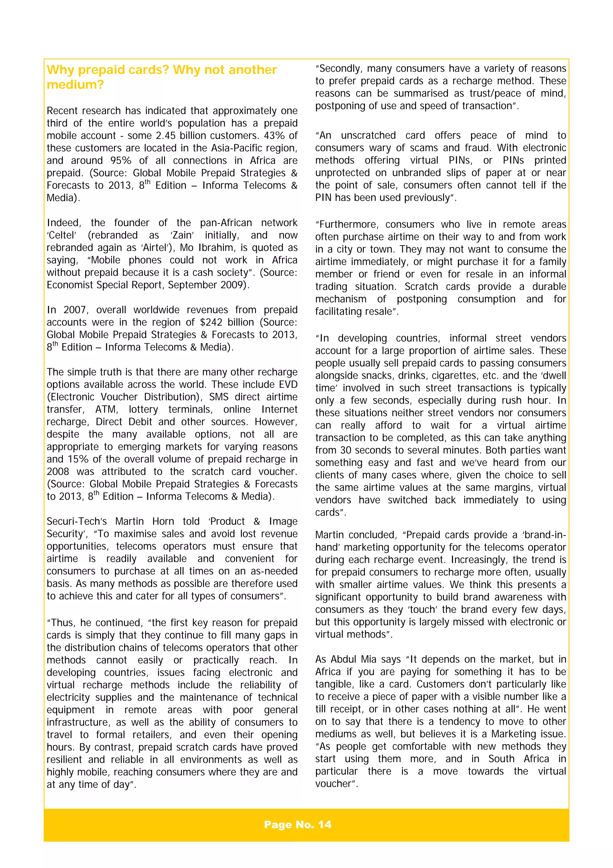 Page No. 14
Why prepaid cards? Why not another
medium?
Recent research has indicated that approximately one
third of the entire world’s population has a prepaid
mobile account - some 2.45 billion customers. 43% of
these customers are located in the Asia-Pacific region,
and around 95% of all connections in Africa are
prepaid. (Source: Global Mobile Prepaid Strategies &
Forecasts to 2013, 8th
Edition – Informa Telecoms &
Media).
Indeed, the founder of the pan-African network
‘Celtel’ (rebranded as ‘Zain’ initially, and now
rebranded again as ‘Airtel’), Mo Ibrahim, is quoted as
saying, “Mobile phones could not work in Africa
without prepaid because it is a cash society”. (Source:
Economist Special Report, September 2009).
In 2007, overall worldwide revenues from prepaid
accounts were in the region of $242 billion (Source:
Global Mobile Prepaid Strategies & Forecasts to 2013,
8th
Edition – Informa Telecoms & Media).
The simple truth is that there are many other recharge
options available across the world. These include EVD
(Electronic Voucher Distribution), SMS direct airtime
transfer, ATM, lottery terminals, online Internet
recharge, Direct Debit and other sources. However,
despite the many available options, not all are
appropriate to emerging markets for varying reasons
and 15% of the overall volume of prepaid recharge in
2008 was attributed to the scratch card voucher.
(Source: Global Mobile Prepaid Strategies & Forecasts
to 2013, 8th
Edition – Informa Telecoms & Media).
Securi-Tech’s Martin Horn told ‘Product & Image
Security’, “To maximise sales and avoid lost revenue
opportunities, telecoms operators must ensure that
airtime is readily available and convenient for
consumers to purchase at all times on an as-needed
basis. As many methods as possible are therefore used
to achieve this and cater for all types of consumers”.
“Thus, he continued, “the first key reason for prepaid
cards is simply that they continue to fill many gaps in
the distribution chains of telecoms operators that other
methods cannot easily or practically reach. In
developing countries, issues facing electronic and
virtual recharge methods include the reliability of
electricity supplies and the maintenance of technical
equipment in remote areas with poor general
infrastructure, as well as the ability of consumers to
travel to formal retailers, and even their opening
hours. By contrast, prepaid scratch cards have proved
resilient and reliable in all environments as well as
highly mobile, reaching consumers where they are and
at any time of day”.
“Secondly, many consumers have a variety of reasons
to prefer prepaid cards as a recharge method. These
reasons can be summarised as trust/peace of mind,
postponing of use and speed of transaction”.
“An unscratched card offers peace of mind to
consumers wary of scams and fraud. With electronic
methods offering virtual PINs, or PINs printed
unprotected on unbranded slips of paper at or near
the point of sale, consumers often cannot tell if the
PIN has been used previously”.
“Furthermore, consumers who live in remote areas
often purchase airtime on their way to and from work
in a city or town. They may not want to consume the
airtime immediately, or might purchase it for a family
member or friend or even for resale in an informal
trading situation. Scratch cards provide a durable
mechanism of postponing consumption and for
facilitating resale”.
“In developing countries, informal street vendors
account for a large proportion of airtime sales. These
people usually sell prepaid cards to passing consumers
alongside snacks, drinks, cigarettes, etc. and the ‘dwell
time’ involved in such street transactions is typically
only a few seconds, especially during rush hour. In
these situations neither street vendors nor consumers
can really afford to wait for a virtual airtime
transaction to be completed, as this can take anything
from 30 seconds to several minutes. Both parties want
something easy and fast and we’ve heard from our
clients of many cases where, given the choice to sell
the same airtime values at the same margins, virtual
vendors have switched back immediately to using
cards”.
Martin concluded, “Prepaid cards provide a ‘brand-in-
hand’ marketing opportunity for the telecoms operator
during each recharge event. Increasingly, the trend is
for prepaid consumers to recharge more often, usually
with smaller airtime values. We think this presents a
significant opportunity to build brand awareness with
consumers as they ‘touch’ the brand every few days,
but this opportunity is largely missed with electronic or
virtual methods”.
As Abdul Mia says “It depends on the market, but in
Africa if you are paying for something it has to be
tangible, like a card. Customers don’t particularly like
to receive a piece of paper with a visible number like a
till receipt, or in other cases nothing at all”. He went
on to say that there is a tendency to move to other
mediums as well, but believes it is a Marketing issue.
“As people get comfortable with new methods they
start using them more, and in South Africa in
particular there is a move towards the virtual
voucher”.
 