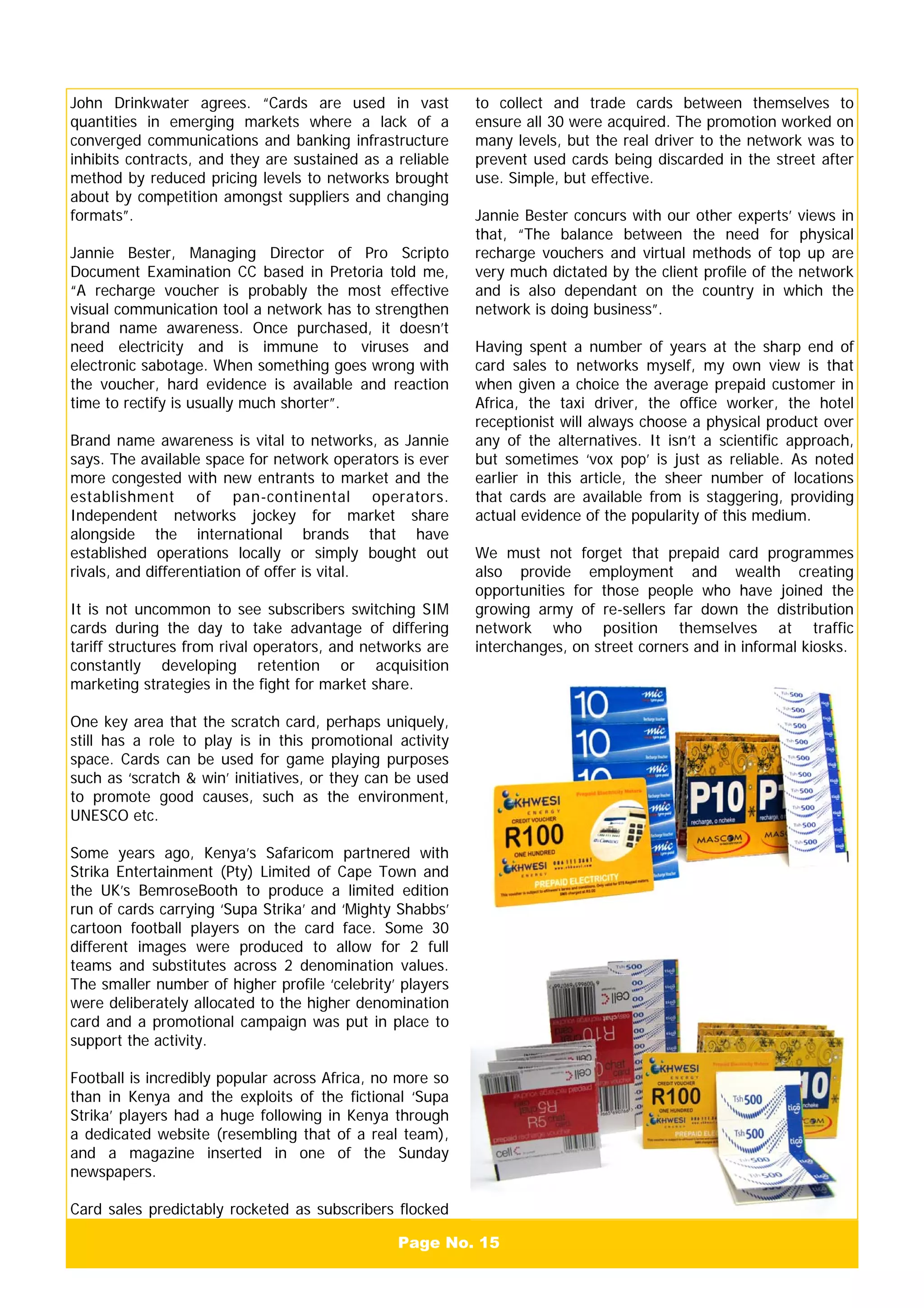 Page No. 15
John Drinkwater agrees. “Cards are used in vast
quantities in emerging markets where a lack of a
converged communications and banking infrastructure
inhibits contracts, and they are sustained as a reliable
method by reduced pricing levels to networks brought
about by competition amongst suppliers and changing
formats”.
Jannie Bester, Managing Director of Pro Scripto
Document Examination CC based in Pretoria told me,
“A recharge voucher is probably the most effective
visual communication tool a network has to strengthen
brand name awareness. Once purchased, it doesn’t
need electricity and is immune to viruses and
electronic sabotage. When something goes wrong with
the voucher, hard evidence is available and reaction
time to rectify is usually much shorter”.
Brand name awareness is vital to networks, as Jannie
says. The available space for network operators is ever
more congested with new entrants to market and the
establishment of pan-continental operators.
Independent networks jockey for market share
alongside the international brands that have
established operations locally or simply bought out
rivals, and differentiation of offer is vital.
It is not uncommon to see subscribers switching SIM
cards during the day to take advantage of differing
tariff structures from rival operators, and networks are
constantly developing retention or acquisition
marketing strategies in the fight for market share.
One key area that the scratch card, perhaps uniquely,
still has a role to play is in this promotional activity
space. Cards can be used for game playing purposes
such as ‘scratch & win’ initiatives, or they can be used
to promote good causes, such as the environment,
UNESCO etc.
Some years ago, Kenya’s Safaricom partnered with
Strika Entertainment (Pty) Limited of Cape Town and
the UK’s BemroseBooth to produce a limited edition
run of cards carrying ‘Supa Strika’ and ‘Mighty Shabbs’
cartoon football players on the card face. Some 30
different images were produced to allow for 2 full
teams and substitutes across 2 denomination values.
The smaller number of higher profile ‘celebrity’ players
were deliberately allocated to the higher denomination
card and a promotional campaign was put in place to
support the activity.
Football is incredibly popular across Africa, no more so
than in Kenya and the exploits of the fictional ‘Supa
Strika’ players had a huge following in Kenya through
a dedicated website (resembling that of a real team),
and a magazine inserted in one of the Sunday
newspapers.
Card sales predictably rocketed as subscribers flocked
to collect and trade cards between themselves to
ensure all 30 were acquired. The promotion worked on
many levels, but the real driver to the network was to
prevent used cards being discarded in the street after
use. Simple, but effective.
Jannie Bester concurs with our other experts’ views in
that, “The balance between the need for physical
recharge vouchers and virtual methods of top up are
very much dictated by the client profile of the network
and is also dependant on the country in which the
network is doing business”.
Having spent a number of years at the sharp end of
card sales to networks myself, my own view is that
when given a choice the average prepaid customer in
Africa, the taxi driver, the office worker, the hotel
receptionist will always choose a physical product over
any of the alternatives. It isn’t a scientific approach,
but sometimes ‘vox pop’ is just as reliable. As noted
earlier in this article, the sheer number of locations
that cards are available from is staggering, providing
actual evidence of the popularity of this medium.
We must not forget that prepaid card programmes
also provide employment and wealth creating
opportunities for those people who have joined the
growing army of re-sellers far down the distribution
network who position themselves at traffic
interchanges, on street corners and in informal kiosks.
 