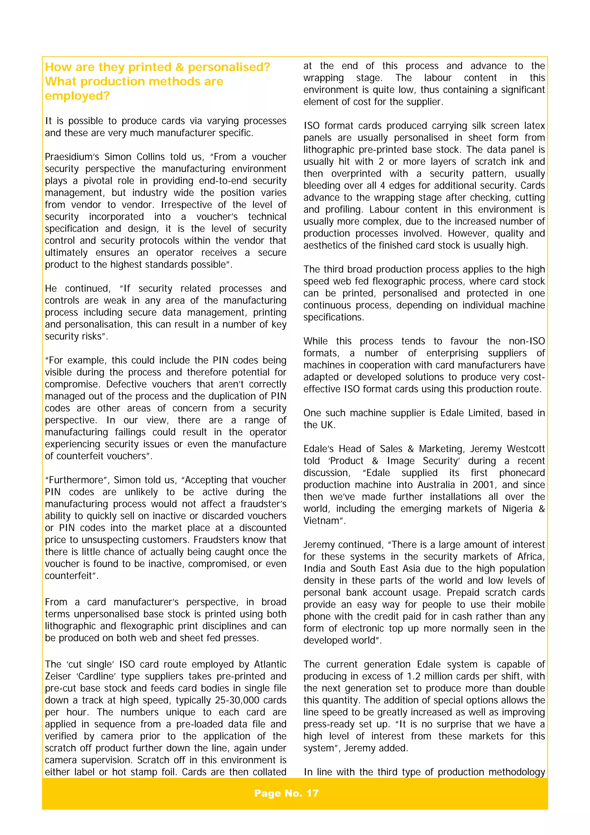 Page No. 17
How are they printed & personalised?
What production methods are
employed?
It is possible to produce cards via varying processes
and these are very much manufacturer specific.
Praesidium’s Simon Collins told us, “From a voucher
security perspective the manufacturing environment
plays a pivotal role in providing end-to-end security
management, but industry wide the position varies
from vendor to vendor. Irrespective of the level of
security incorporated into a voucher’s technical
specification and design, it is the level of security
control and security protocols within the vendor that
ultimately ensures an operator receives a secure
product to the highest standards possible”.
He continued, “If security related processes and
controls are weak in any area of the manufacturing
process including secure data management, printing
and personalisation, this can result in a number of key
security risks”.
“For example, this could include the PIN codes being
visible during the process and therefore potential for
compromise. Defective vouchers that aren’t correctly
managed out of the process and the duplication of PIN
codes are other areas of concern from a security
perspective. In our view, there are a range of
manufacturing failings could result in the operator
experiencing security issues or even the manufacture
of counterfeit vouchers”.
“Furthermore”, Simon told us, “Accepting that voucher
PIN codes are unlikely to be active during the
manufacturing process would not affect a fraudster’s
ability to quickly sell on inactive or discarded vouchers
or PIN codes into the market place at a discounted
price to unsuspecting customers. Fraudsters know that
there is little chance of actually being caught once the
voucher is found to be inactive, compromised, or even
counterfeit”.
From a card manufacturer’s perspective, in broad
terms unpersonalised base stock is printed using both
lithographic and flexographic print disciplines and can
be produced on both web and sheet fed presses.
The ‘cut single’ ISO card route employed by Atlantic
Zeiser ‘Cardline’ type suppliers takes pre-printed and
pre-cut base stock and feeds card bodies in single file
down a track at high speed, typically 25-30,000 cards
per hour. The numbers unique to each card are
applied in sequence from a pre-loaded data file and
verified by camera prior to the application of the
scratch off product further down the line, again under
camera supervision. Scratch off in this environment is
either label or hot stamp foil. Cards are then collated
at the end of this process and advance to the
wrapping stage. The labour content in this
environment is quite low, thus containing a significant
element of cost for the supplier.
ISO format cards produced carrying silk screen latex
panels are usually personalised in sheet form from
lithographic pre-printed base stock. The data panel is
usually hit with 2 or more layers of scratch ink and
then overprinted with a security pattern, usually
bleeding over all 4 edges for additional security. Cards
advance to the wrapping stage after checking, cutting
and profiling. Labour content in this environment is
usually more complex, due to the increased number of
production processes involved. However, quality and
aesthetics of the finished card stock is usually high.
The third broad production process applies to the high
speed web fed flexographic process, where card stock
can be printed, personalised and protected in one
continuous process, depending on individual machine
specifications.
While this process tends to favour the non-ISO
formats, a number of enterprising suppliers of
machines in cooperation with card manufacturers have
adapted or developed solutions to produce very cost-
effective ISO format cards using this production route.
One such machine supplier is Edale Limited, based in
the UK.
Edale’s Head of Sales & Marketing, Jeremy Westcott
told ‘Product & Image Security’ during a recent
discussion, “Edale supplied its first phonecard
production machine into Australia in 2001, and since
then we’ve made further installations all over the
world, including the emerging markets of Nigeria &
Vietnam”.
Jeremy continued, “There is a large amount of interest
for these systems in the security markets of Africa,
India and South East Asia due to the high population
density in these parts of the world and low levels of
personal bank account usage. Prepaid scratch cards
provide an easy way for people to use their mobile
phone with the credit paid for in cash rather than any
form of electronic top up more normally seen in the
developed world”.
The current generation Edale system is capable of
producing in excess of 1.2 million cards per shift, with
the next generation set to produce more than double
this quantity. The addition of special options allows the
line speed to be greatly increased as well as improving
press-ready set up. “It is no surprise that we have a
high level of interest from these markets for this
system”, Jeremy added.
In line with the third type of production methodology
 