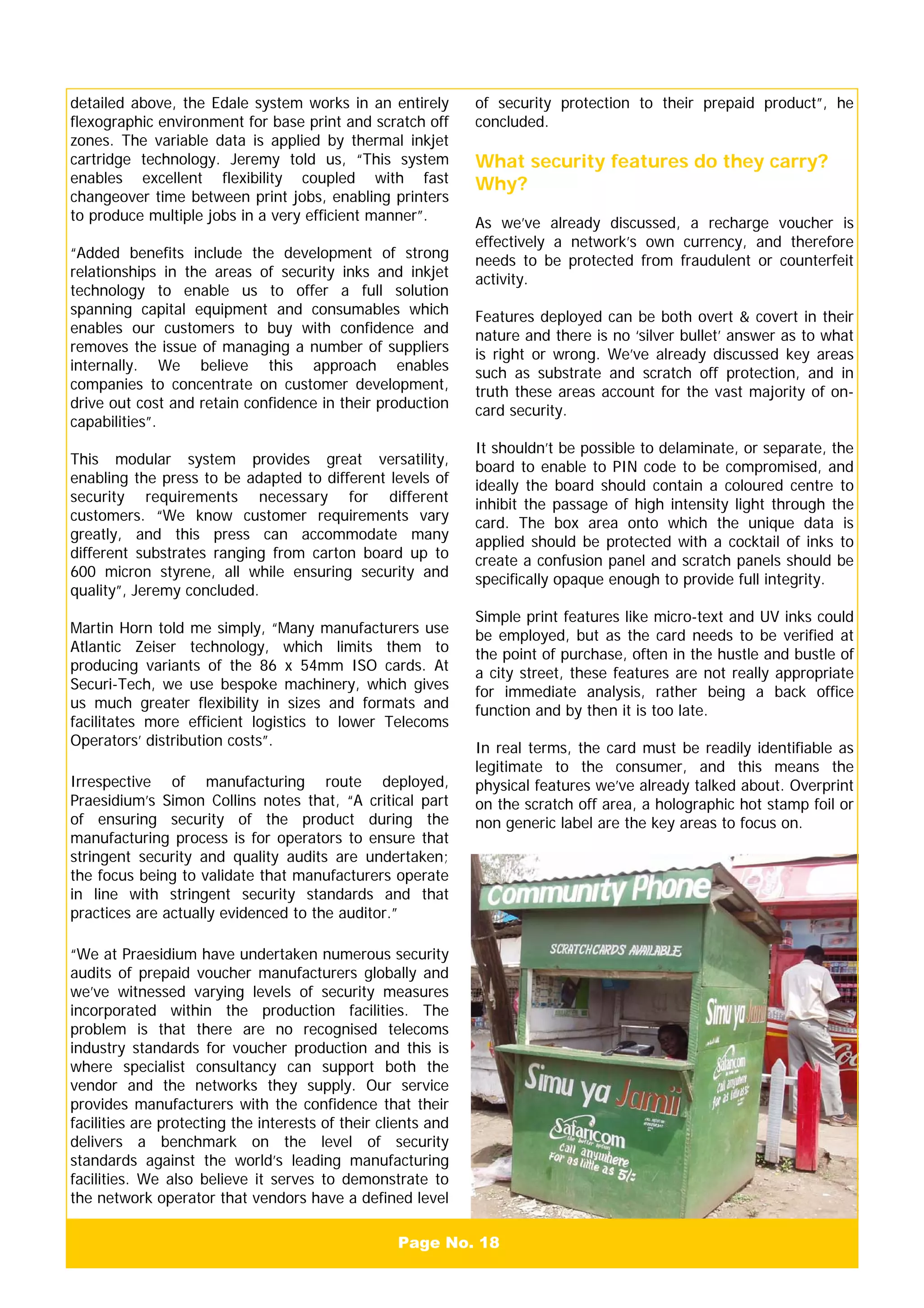 Page No. 18
detailed above, the Edale system works in an entirely
flexographic environment for base print and scratch off
zones. The variable data is applied by thermal inkjet
cartridge technology. Jeremy told us, “This system
enables excellent flexibility coupled with fast
changeover time between print jobs, enabling printers
to produce multiple jobs in a very efficient manner”.
“Added benefits include the development of strong
relationships in the areas of security inks and inkjet
technology to enable us to offer a full solution
spanning capital equipment and consumables which
enables our customers to buy with confidence and
removes the issue of managing a number of suppliers
internally. We believe this approach enables
companies to concentrate on customer development,
drive out cost and retain confidence in their production
capabilities”.
This modular system provides great versatility,
enabling the press to be adapted to different levels of
security requirements necessary for different
customers. “We know customer requirements vary
greatly, and this press can accommodate many
different substrates ranging from carton board up to
600 micron styrene, all while ensuring security and
quality”, Jeremy concluded.
Martin Horn told me simply, “Many manufacturers use
Atlantic Zeiser technology, which limits them to
producing variants of the 86 x 54mm ISO cards. At
Securi-Tech, we use bespoke machinery, which gives
us much greater flexibility in sizes and formats and
facilitates more efficient logistics to lower Telecoms
Operators’ distribution costs”.
Irrespective of manufacturing route deployed,
Praesidium’s Simon Collins notes that, “A critical part
of ensuring security of the product during the
manufacturing process is for operators to ensure that
stringent security and quality audits are undertaken;
the focus being to validate that manufacturers operate
in line with stringent security standards and that
practices are actually evidenced to the auditor.”
“We at Praesidium have undertaken numerous security
audits of prepaid voucher manufacturers globally and
we’ve witnessed varying levels of security measures
incorporated within the production facilities. The
problem is that there are no recognised telecoms
industry standards for voucher production and this is
where specialist consultancy can support both the
vendor and the networks they supply. Our service
provides manufacturers with the confidence that their
facilities are protecting the interests of their clients and
delivers a benchmark on the level of security
standards against the world’s leading manufacturing
facilities. We also believe it serves to demonstrate to
the network operator that vendors have a defined level
of security protection to their prepaid product”, he
concluded.
What security features do they carry?
Why?
As we’ve already discussed, a recharge voucher is
effectively a network’s own currency, and therefore
needs to be protected from fraudulent or counterfeit
activity.
Features deployed can be both overt & covert in their
nature and there is no ‘silver bullet’ answer as to what
is right or wrong. We’ve already discussed key areas
such as substrate and scratch off protection, and in
truth these areas account for the vast majority of on-
card security.
It shouldn’t be possible to delaminate, or separate, the
board to enable to PIN code to be compromised, and
ideally the board should contain a coloured centre to
inhibit the passage of high intensity light through the
card. The box area onto which the unique data is
applied should be protected with a cocktail of inks to
create a confusion panel and scratch panels should be
specifically opaque enough to provide full integrity.
Simple print features like micro-text and UV inks could
be employed, but as the card needs to be verified at
the point of purchase, often in the hustle and bustle of
a city street, these features are not really appropriate
for immediate analysis, rather being a back office
function and by then it is too late.
In real terms, the card must be readily identifiable as
legitimate to the consumer, and this means the
physical features we’ve already talked about. Overprint
on the scratch off area, a holographic hot stamp foil or
non generic label are the key areas to focus on.
 