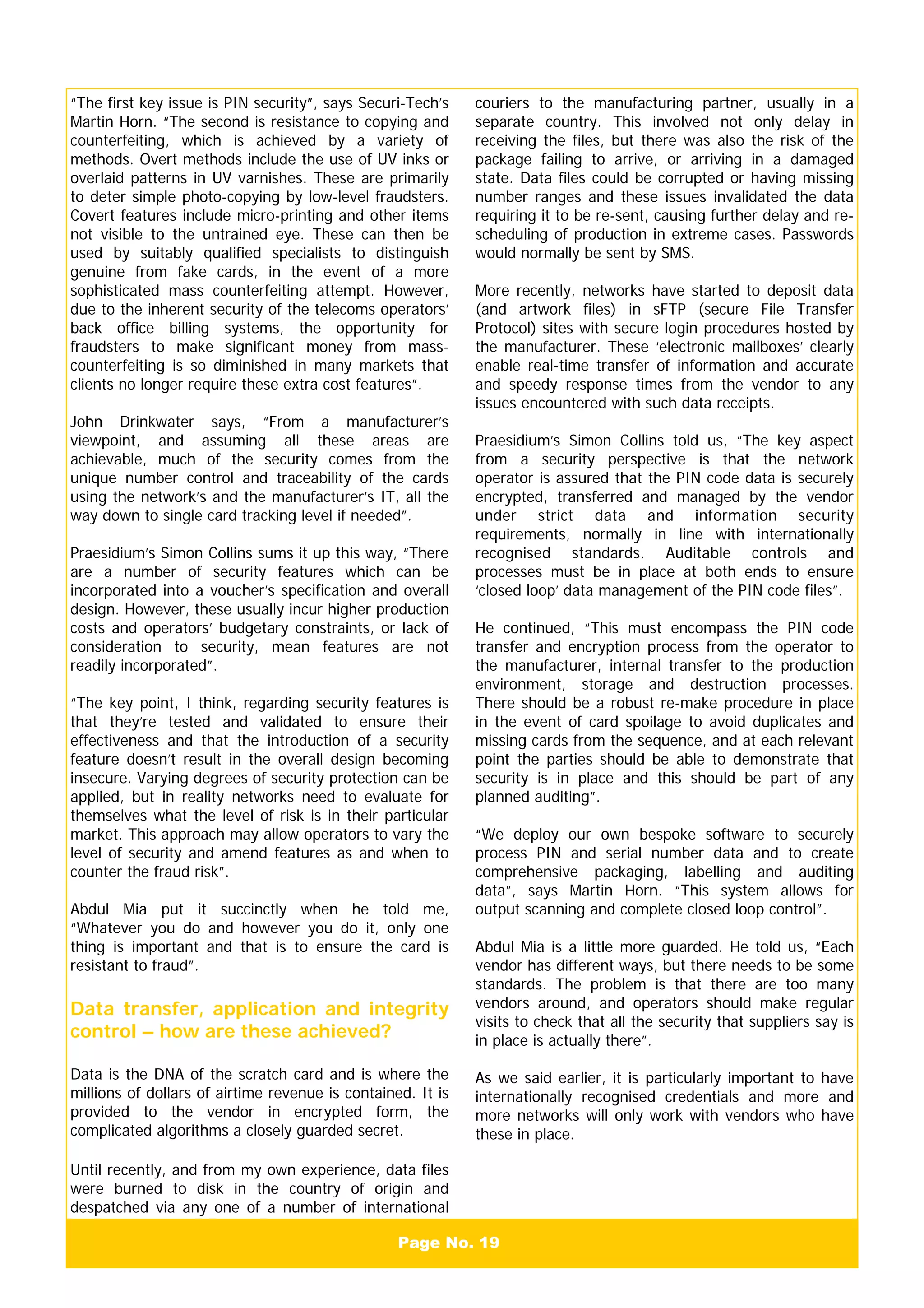Page No. 19
“The first key issue is PIN security”, says Securi-Tech’s
Martin Horn. “The second is resistance to copying and
counterfeiting, which is achieved by a variety of
methods. Overt methods include the use of UV inks or
overlaid patterns in UV varnishes. These are primarily
to deter simple photo-copying by low-level fraudsters.
Covert features include micro-printing and other items
not visible to the untrained eye. These can then be
used by suitably qualified specialists to distinguish
genuine from fake cards, in the event of a more
sophisticated mass counterfeiting attempt. However,
due to the inherent security of the telecoms operators’
back office billing systems, the opportunity for
fraudsters to make significant money from mass-
counterfeiting is so diminished in many markets that
clients no longer require these extra cost features”.
John Drinkwater says, “From a manufacturer’s
viewpoint, and assuming all these areas are
achievable, much of the security comes from the
unique number control and traceability of the cards
using the network’s and the manufacturer’s IT, all the
way down to single card tracking level if needed”.
Praesidium’s Simon Collins sums it up this way, “There
are a number of security features which can be
incorporated into a voucher’s specification and overall
design. However, these usually incur higher production
costs and operators’ budgetary constraints, or lack of
consideration to security, mean features are not
readily incorporated”.
“The key point, I think, regarding security features is
that they’re tested and validated to ensure their
effectiveness and that the introduction of a security
feature doesn’t result in the overall design becoming
insecure. Varying degrees of security protection can be
applied, but in reality networks need to evaluate for
themselves what the level of risk is in their particular
market. This approach may allow operators to vary the
level of security and amend features as and when to
counter the fraud risk”.
Abdul Mia put it succinctly when he told me,
“Whatever you do and however you do it, only one
thing is important and that is to ensure the card is
resistant to fraud”.
Data transfer, application and integrity
control – how are these achieved?
Data is the DNA of the scratch card and is where the
millions of dollars of airtime revenue is contained. It is
provided to the vendor in encrypted form, the
complicated algorithms a closely guarded secret.
Until recently, and from my own experience, data files
were burned to disk in the country of origin and
despatched via any one of a number of international
couriers to the manufacturing partner, usually in a
separate country. This involved not only delay in
receiving the files, but there was also the risk of the
package failing to arrive, or arriving in a damaged
state. Data files could be corrupted or having missing
number ranges and these issues invalidated the data
requiring it to be re-sent, causing further delay and re-
scheduling of production in extreme cases. Passwords
would normally be sent by SMS.
More recently, networks have started to deposit data
(and artwork files) in sFTP (secure File Transfer
Protocol) sites with secure login procedures hosted by
the manufacturer. These ‘electronic mailboxes’ clearly
enable real-time transfer of information and accurate
and speedy response times from the vendor to any
issues encountered with such data receipts.
Praesidium’s Simon Collins told us, “The key aspect
from a security perspective is that the network
operator is assured that the PIN code data is securely
encrypted, transferred and managed by the vendor
under strict data and information security
requirements, normally in line with internationally
recognised standards. Auditable controls and
processes must be in place at both ends to ensure
‘closed loop’ data management of the PIN code files”.
He continued, “This must encompass the PIN code
transfer and encryption process from the operator to
the manufacturer, internal transfer to the production
environment, storage and destruction processes.
There should be a robust re-make procedure in place
in the event of card spoilage to avoid duplicates and
missing cards from the sequence, and at each relevant
point the parties should be able to demonstrate that
security is in place and this should be part of any
planned auditing”.
“We deploy our own bespoke software to securely
process PIN and serial number data and to create
comprehensive packaging, labelling and auditing
data”, says Martin Horn. “This system allows for
output scanning and complete closed loop control”.
Abdul Mia is a little more guarded. He told us, “Each
vendor has different ways, but there needs to be some
standards. The problem is that there are too many
vendors around, and operators should make regular
visits to check that all the security that suppliers say is
in place is actually there”.
As we said earlier, it is particularly important to have
internationally recognised credentials and more and
more networks will only work with vendors who have
these in place.
 