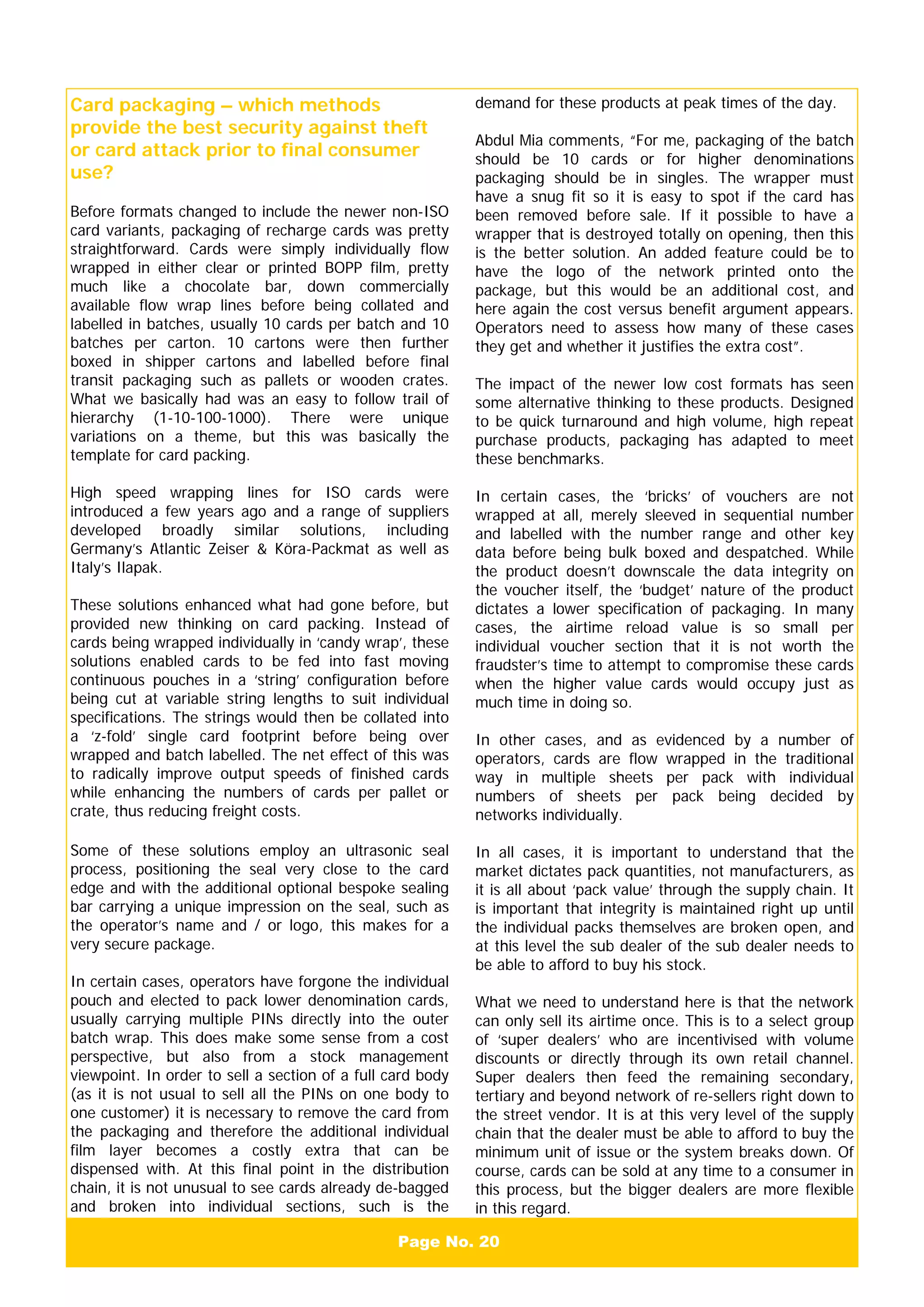 Page No. 20
Card packaging – which methods
provide the best security against theft
or card attack prior to final consumer
use?
Before formats changed to include the newer non-ISO
card variants, packaging of recharge cards was pretty
straightforward. Cards were simply individually flow
wrapped in either clear or printed BOPP film, pretty
much like a chocolate bar, down commercially
available flow wrap lines before being collated and
labelled in batches, usually 10 cards per batch and 10
batches per carton. 10 cartons were then further
boxed in shipper cartons and labelled before final
transit packaging such as pallets or wooden crates.
What we basically had was an easy to follow trail of
hierarchy (1-10-100-1000). There were unique
variations on a theme, but this was basically the
template for card packing.
High speed wrapping lines for ISO cards were
introduced a few years ago and a range of suppliers
developed broadly similar solutions, including
Germany’s Atlantic Zeiser & Köra-Packmat as well as
Italy’s Ilapak.
These solutions enhanced what had gone before, but
provided new thinking on card packing. Instead of
cards being wrapped individually in ‘candy wrap’, these
solutions enabled cards to be fed into fast moving
continuous pouches in a ‘string’ configuration before
being cut at variable string lengths to suit individual
specifications. The strings would then be collated into
a ‘z-fold’ single card footprint before being over
wrapped and batch labelled. The net effect of this was
to radically improve output speeds of finished cards
while enhancing the numbers of cards per pallet or
crate, thus reducing freight costs.
Some of these solutions employ an ultrasonic seal
process, positioning the seal very close to the card
edge and with the additional optional bespoke sealing
bar carrying a unique impression on the seal, such as
the operator’s name and / or logo, this makes for a
very secure package.
In certain cases, operators have forgone the individual
pouch and elected to pack lower denomination cards,
usually carrying multiple PINs directly into the outer
batch wrap. This does make some sense from a cost
perspective, but also from a stock management
viewpoint. In order to sell a section of a full card body
(as it is not usual to sell all the PINs on one body to
one customer) it is necessary to remove the card from
the packaging and therefore the additional individual
film layer becomes a costly extra that can be
dispensed with. At this final point in the distribution
chain, it is not unusual to see cards already de-bagged
and broken into individual sections, such is the
demand for these products at peak times of the day.
Abdul Mia comments, “For me, packaging of the batch
should be 10 cards or for higher denominations
packaging should be in singles. The wrapper must
have a snug fit so it is easy to spot if the card has
been removed before sale. If it possible to have a
wrapper that is destroyed totally on opening, then this
is the better solution. An added feature could be to
have the logo of the network printed onto the
package, but this would be an additional cost, and
here again the cost versus benefit argument appears.
Operators need to assess how many of these cases
they get and whether it justifies the extra cost”.
The impact of the newer low cost formats has seen
some alternative thinking to these products. Designed
to be quick turnaround and high volume, high repeat
purchase products, packaging has adapted to meet
these benchmarks.
In certain cases, the ‘bricks’ of vouchers are not
wrapped at all, merely sleeved in sequential number
and labelled with the number range and other key
data before being bulk boxed and despatched. While
the product doesn’t downscale the data integrity on
the voucher itself, the ‘budget’ nature of the product
dictates a lower specification of packaging. In many
cases, the airtime reload value is so small per
individual voucher section that it is not worth the
fraudster’s time to attempt to compromise these cards
when the higher value cards would occupy just as
much time in doing so.
In other cases, and as evidenced by a number of
operators, cards are flow wrapped in the traditional
way in multiple sheets per pack with individual
numbers of sheets per pack being decided by
networks individually.
In all cases, it is important to understand that the
market dictates pack quantities, not manufacturers, as
it is all about ‘pack value’ through the supply chain. It
is important that integrity is maintained right up until
the individual packs themselves are broken open, and
at this level the sub dealer of the sub dealer needs to
be able to afford to buy his stock.
What we need to understand here is that the network
can only sell its airtime once. This is to a select group
of ‘super dealers’ who are incentivised with volume
discounts or directly through its own retail channel.
Super dealers then feed the remaining secondary,
tertiary and beyond network of re-sellers right down to
the street vendor. It is at this very level of the supply
chain that the dealer must be able to afford to buy the
minimum unit of issue or the system breaks down. Of
course, cards can be sold at any time to a consumer in
this process, but the bigger dealers are more flexible
in this regard.
 