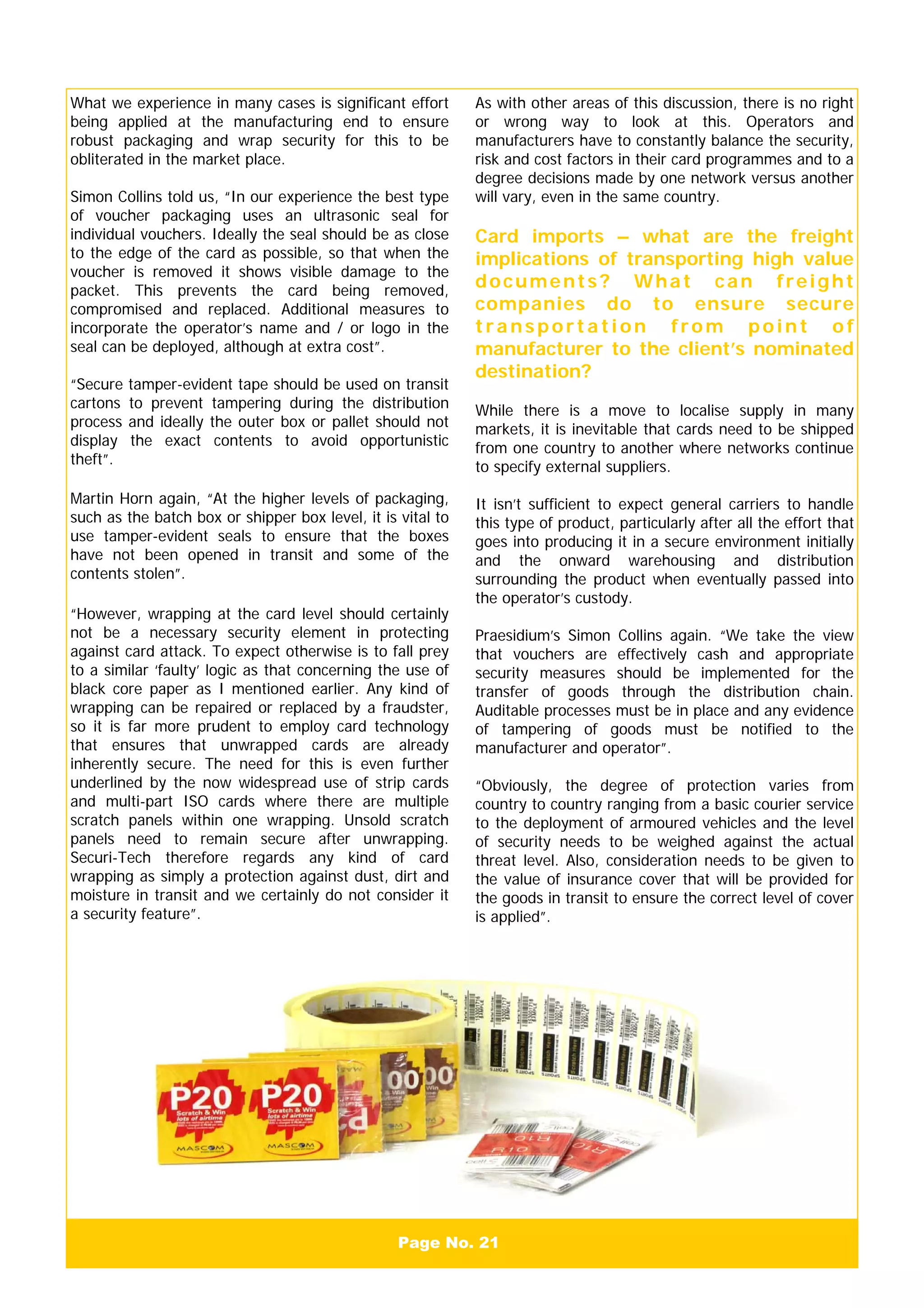 Page No. 21
What we experience in many cases is significant effort
being applied at the manufacturing end to ensure
robust packaging and wrap security for this to be
obliterated in the market place.
Simon Collins told us, “In our experience the best type
of voucher packaging uses an ultrasonic seal for
individual vouchers. Ideally the seal should be as close
to the edge of the card as possible, so that when the
voucher is removed it shows visible damage to the
packet. This prevents the card being removed,
compromised and replaced. Additional measures to
incorporate the operator’s name and / or logo in the
seal can be deployed, although at extra cost”.
“Secure tamper-evident tape should be used on transit
cartons to prevent tampering during the distribution
process and ideally the outer box or pallet should not
display the exact contents to avoid opportunistic
theft”.
Martin Horn again, “At the higher levels of packaging,
such as the batch box or shipper box level, it is vital to
use tamper-evident seals to ensure that the boxes
have not been opened in transit and some of the
contents stolen”.
“However, wrapping at the card level should certainly
not be a necessary security element in protecting
against card attack. To expect otherwise is to fall prey
to a similar ‘faulty’ logic as that concerning the use of
black core paper as I mentioned earlier. Any kind of
wrapping can be repaired or replaced by a fraudster,
so it is far more prudent to employ card technology
that ensures that unwrapped cards are already
inherently secure. The need for this is even further
underlined by the now widespread use of strip cards
and multi-part ISO cards where there are multiple
scratch panels within one wrapping. Unsold scratch
panels need to remain secure after unwrapping.
Securi-Tech therefore regards any kind of card
wrapping as simply a protection against dust, dirt and
moisture in transit and we certainly do not consider it
a security feature”.
As with other areas of this discussion, there is no right
or wrong way to look at this. Operators and
manufacturers have to constantly balance the security,
risk and cost factors in their card programmes and to a
degree decisions made by one network versus another
will vary, even in the same country.
Card imports – what are the freight
implications of transporting high value
documents? What can freight
companies do to ensure secure
transp ortation from point of
manufacturer to the client’s nominated
destination?
While there is a move to localise supply in many
markets, it is inevitable that cards need to be shipped
from one country to another where networks continue
to specify external suppliers.
It isn’t sufficient to expect general carriers to handle
this type of product, particularly after all the effort that
goes into producing it in a secure environment initially
and the onward warehousing and distribution
surrounding the product when eventually passed into
the operator’s custody.
Praesidium’s Simon Collins again. “We take the view
that vouchers are effectively cash and appropriate
security measures should be implemented for the
transfer of goods through the distribution chain.
Auditable processes must be in place and any evidence
of tampering of goods must be notified to the
manufacturer and operator”.
“Obviously, the degree of protection varies from
country to country ranging from a basic courier service
to the deployment of armoured vehicles and the level
of security needs to be weighed against the actual
threat level. Also, consideration needs to be given to
the value of insurance cover that will be provided for
the goods in transit to ensure the correct level of cover
is applied”.
 