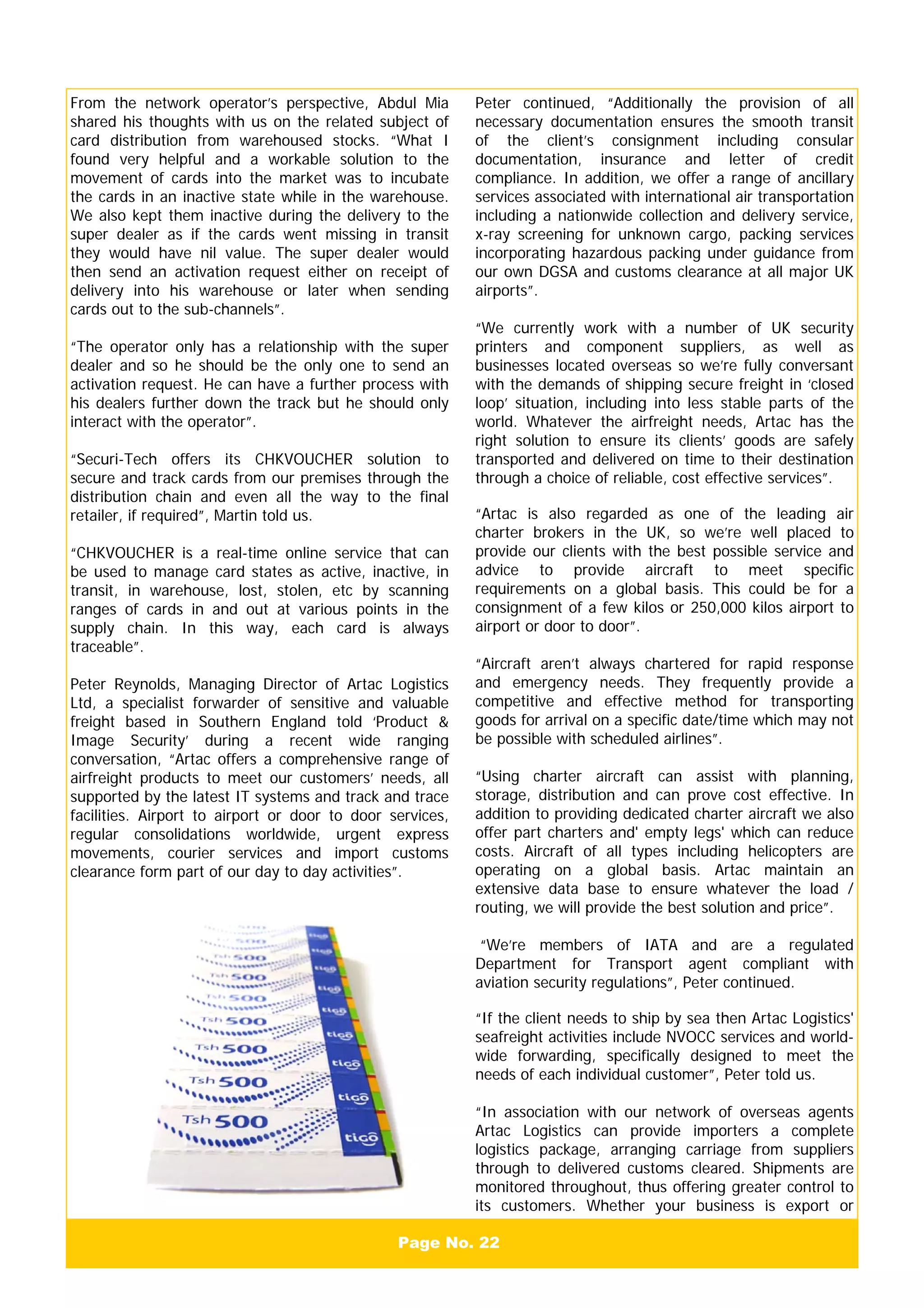 Peter continued, “Additionally the provision of all
necessary documentation ensures the smooth transit
of the client’s consignment including consular
documentation, insurance and letter of credit
compliance. In addition, we offer a range of ancillary
services associated with international air transportation
including a nationwide collection and delivery service,
x-ray screening for unknown cargo, packing services
incorporating hazardous packing under guidance from
our own DGSA and customs clearance at all major UK
airports”.
“We currently work with a number of UK security
printers and component suppliers, as well as
businesses located overseas so we’re fully conversant
with the demands of shipping secure freight in ‘closed
loop’ situation, including into less stable parts of the
world. Whatever the airfreight needs, Artac has the
right solution to ensure its clients’ goods are safely
transported and delivered on time to their destination
through a choice of reliable, cost effective services”.
“Artac is also regarded as one of the leading air
charter brokers in the UK, so we’re well placed to
provide our clients with the best possible service and
advice to provide aircraft to meet specific
requirements on a global basis. This could be for a
consignment of a few kilos or 250,000 kilos airport to
airport or door to door”.
“Aircraft aren’t always chartered for rapid response
and emergency needs. They frequently provide a
competitive and effective method for transporting
goods for arrival on a specific date/time which may not
be possible with scheduled airlines”.
“Using charter aircraft can assist with planning,
storage, distribution and can prove cost effective. In
addition to providing dedicated charter aircraft we also
offer part charters and' empty legs' which can reduce
costs. Aircraft of all types including helicopters are
operating on a global basis. Artac maintain an
extensive data base to ensure whatever the load /
routing, we will provide the best solution and price”.
“We’re members of IATA and are a regulated
Department for Transport agent compliant with
aviation security regulations”, Peter continued.
“If the client needs to ship by sea then Artac Logistics'
seafreight activities include NVOCC services and world-
wide forwarding, specifically designed to meet the
needs of each individual customer”, Peter told us.
“In association with our network of overseas agents
Artac Logistics can provide importers a complete
logistics package, arranging carriage from suppliers
through to delivered customs cleared. Shipments are
monitored throughout, thus offering greater control to
its customers. Whether your business is export or
Page No. 22
From the network operator’s perspective, Abdul Mia
shared his thoughts with us on the related subject of
card distribution from warehoused stocks. “What I
found very helpful and a workable solution to the
movement of cards into the market was to incubate
the cards in an inactive state while in the warehouse.
We also kept them inactive during the delivery to the
super dealer as if the cards went missing in transit
they would have nil value. The super dealer would
then send an activation request either on receipt of
delivery into his warehouse or later when sending
cards out to the sub-channels”.
“The operator only has a relationship with the super
dealer and so he should be the only one to send an
activation request. He can have a further process with
his dealers further down the track but he should only
interact with the operator”.
“Securi-Tech offers its CHKVOUCHER solution to
secure and track cards from our premises through the
distribution chain and even all the way to the final
retailer, if required”, Martin told us.
“CHKVOUCHER is a real-time online service that can
be used to manage card states as active, inactive, in
transit, in warehouse, lost, stolen, etc by scanning
ranges of cards in and out at various points in the
supply chain. In this way, each card is always
traceable”.
Peter Reynolds, Managing Director of Artac Logistics
Ltd, a specialist forwarder of sensitive and valuable
freight based in Southern England told ‘Product &
Image Security’ during a recent wide ranging
conversation, “Artac offers a comprehensive range of
airfreight products to meet our customers’ needs, all
supported by the latest IT systems and track and trace
facilities. Airport to airport or door to door services,
regular consolidations worldwide, urgent express
movements, courier services and import customs
clearance form part of our day to day activities”.
 