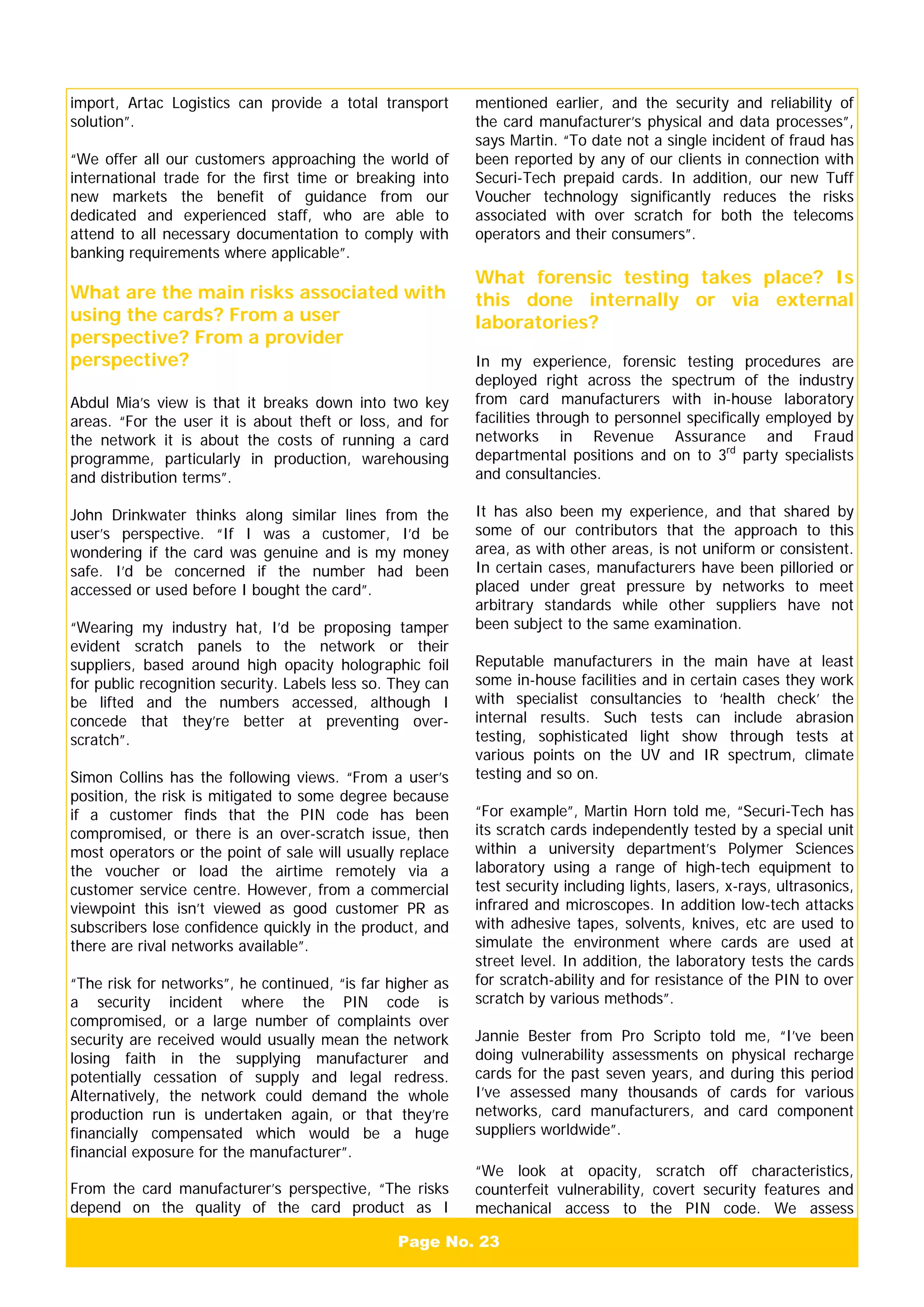 Page No. 23
import, Artac Logistics can provide a total transport
solution”.
“We offer all our customers approaching the world of
international trade for the first time or breaking into
new markets the benefit of guidance from our
dedicated and experienced staff, who are able to
attend to all necessary documentation to comply with
banking requirements where applicable”.
What are the main risks associated with
using the cards? From a user
perspective? From a provider
perspective?
Abdul Mia’s view is that it breaks down into two key
areas. “For the user it is about theft or loss, and for
the network it is about the costs of running a card
programme, particularly in production, warehousing
and distribution terms”.
John Drinkwater thinks along similar lines from the
user’s perspective. “If I was a customer, I’d be
wondering if the card was genuine and is my money
safe. I’d be concerned if the number had been
accessed or used before I bought the card”.
“Wearing my industry hat, I’d be proposing tamper
evident scratch panels to the network or their
suppliers, based around high opacity holographic foil
for public recognition security. Labels less so. They can
be lifted and the numbers accessed, although I
concede that they’re better at preventing over-
scratch”.
Simon Collins has the following views. “From a user’s
position, the risk is mitigated to some degree because
if a customer finds that the PIN code has been
compromised, or there is an over-scratch issue, then
most operators or the point of sale will usually replace
the voucher or load the airtime remotely via a
customer service centre. However, from a commercial
viewpoint this isn’t viewed as good customer PR as
subscribers lose confidence quickly in the product, and
there are rival networks available”.
“The risk for networks”, he continued, “is far higher as
a security incident where the PIN code is
compromised, or a large number of complaints over
security are received would usually mean the network
losing faith in the supplying manufacturer and
potentially cessation of supply and legal redress.
Alternatively, the network could demand the whole
production run is undertaken again, or that they’re
financially compensated which would be a huge
financial exposure for the manufacturer”.
From the card manufacturer’s perspective, “The risks
depend on the quality of the card product as I
mentioned earlier, and the security and reliability of
the card manufacturer’s physical and data processes”,
says Martin. “To date not a single incident of fraud has
been reported by any of our clients in connection with
Securi-Tech prepaid cards. In addition, our new Tuff
Voucher technology significantly reduces the risks
associated with over scratch for both the telecoms
operators and their consumers”.
What forensic testing takes place? Is
this done internally or via external
laboratories?
In my experience, forensic testing procedures are
deployed right across the spectrum of the industry
from card manufacturers with in-house laboratory
facilities through to personnel specifically employed by
networks in Revenue Assurance and Fraud
departmental positions and on to 3rd
party specialists
and consultancies.
It has also been my experience, and that shared by
some of our contributors that the approach to this
area, as with other areas, is not uniform or consistent.
In certain cases, manufacturers have been pilloried or
placed under great pressure by networks to meet
arbitrary standards while other suppliers have not
been subject to the same examination.
Reputable manufacturers in the main have at least
some in-house facilities and in certain cases they work
with specialist consultancies to ‘health check’ the
internal results. Such tests can include abrasion
testing, sophisticated light show through tests at
various points on the UV and IR spectrum, climate
testing and so on.
“For example”, Martin Horn told me, “Securi-Tech has
its scratch cards independently tested by a special unit
within a university department’s Polymer Sciences
laboratory using a range of high-tech equipment to
test security including lights, lasers, x-rays, ultrasonics,
infrared and microscopes. In addition low-tech attacks
with adhesive tapes, solvents, knives, etc are used to
simulate the environment where cards are used at
street level. In addition, the laboratory tests the cards
for scratch-ability and for resistance of the PIN to over
scratch by various methods”.
Jannie Bester from Pro Scripto told me, “I’ve been
doing vulnerability assessments on physical recharge
cards for the past seven years, and during this period
I’ve assessed many thousands of cards for various
networks, card manufacturers, and card component
suppliers worldwide”.
“We look at opacity, scratch off characteristics,
counterfeit vulnerability, covert security features and
mechanical access to the PIN code. We assess
 