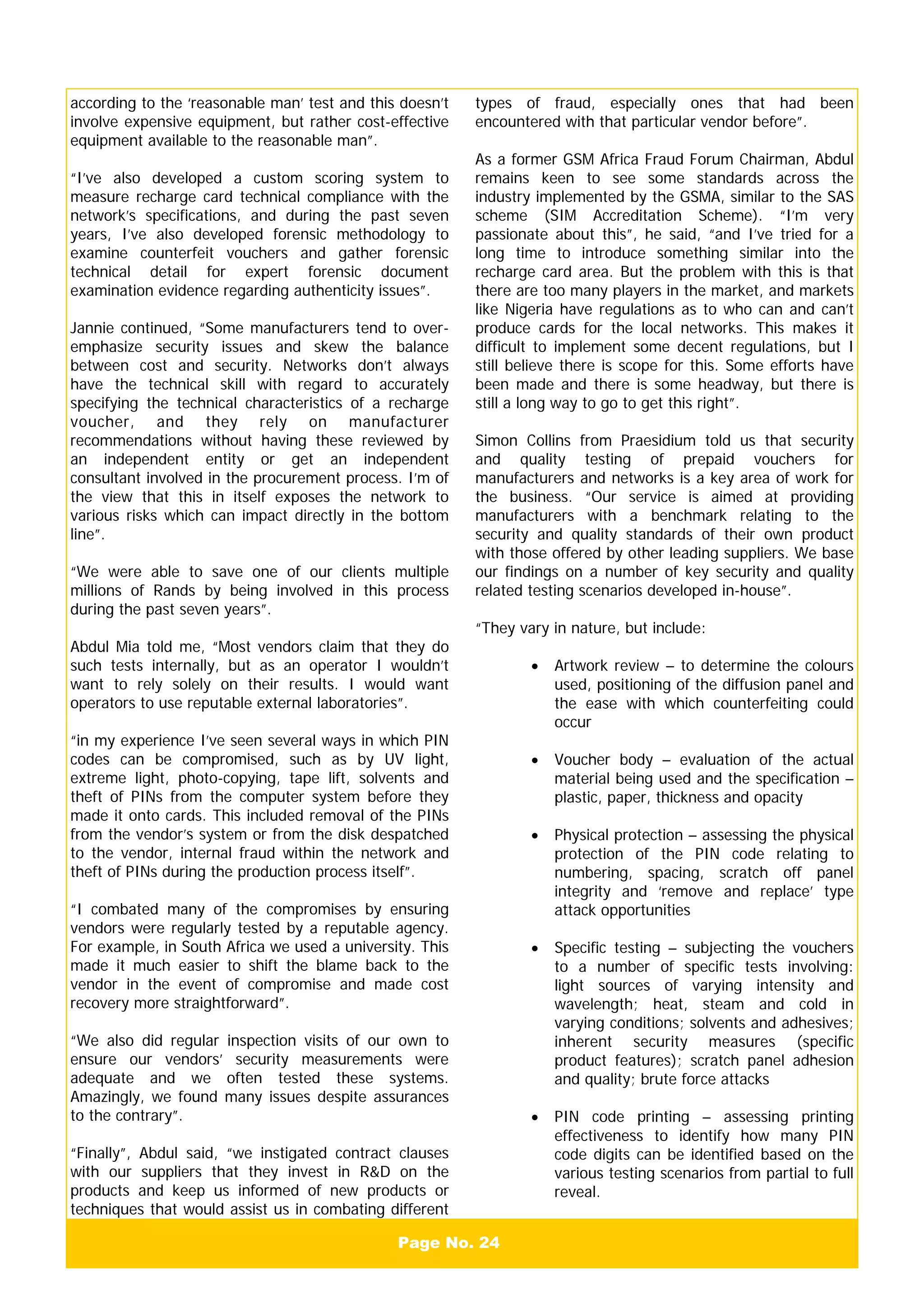Page No. 24
according to the ‘reasonable man’ test and this doesn’t
involve expensive equipment, but rather cost-effective
equipment available to the reasonable man”.
“I’ve also developed a custom scoring system to
measure recharge card technical compliance with the
network’s specifications, and during the past seven
years, I’ve also developed forensic methodology to
examine counterfeit vouchers and gather forensic
technical detail for expert forensic document
examination evidence regarding authenticity issues”.
Jannie continued, “Some manufacturers tend to over-
emphasize security issues and skew the balance
between cost and security. Networks don’t always
have the technical skill with regard to accurately
specifying the technical characteristics of a recharge
voucher, and they rely on manufacturer
recommendations without having these reviewed by
an independent entity or get an independent
consultant involved in the procurement process. I’m of
the view that this in itself exposes the network to
various risks which can impact directly in the bottom
line”.
“We were able to save one of our clients multiple
millions of Rands by being involved in this process
during the past seven years”.
Abdul Mia told me, “Most vendors claim that they do
such tests internally, but as an operator I wouldn’t
want to rely solely on their results. I would want
operators to use reputable external laboratories”.
“in my experience I’ve seen several ways in which PIN
codes can be compromised, such as by UV light,
extreme light, photo-copying, tape lift, solvents and
theft of PINs from the computer system before they
made it onto cards. This included removal of the PINs
from the vendor’s system or from the disk despatched
to the vendor, internal fraud within the network and
theft of PINs during the production process itself”.
“I combated many of the compromises by ensuring
vendors were regularly tested by a reputable agency.
For example, in South Africa we used a university. This
made it much easier to shift the blame back to the
vendor in the event of compromise and made cost
recovery more straightforward”.
“We also did regular inspection visits of our own to
ensure our vendors’ security measurements were
adequate and we often tested these systems.
Amazingly, we found many issues despite assurances
to the contrary”.
“Finally”, Abdul said, “we instigated contract clauses
with our suppliers that they invest in R&D on the
products and keep us informed of new products or
techniques that would assist us in combating different
types of fraud, especially ones that had been
encountered with that particular vendor before”.
As a former GSM Africa Fraud Forum Chairman, Abdul
remains keen to see some standards across the
industry implemented by the GSMA, similar to the SAS
scheme (SIM Accreditation Scheme). “I’m very
passionate about this”, he said, “and I’ve tried for a
long time to introduce something similar into the
recharge card area. But the problem with this is that
there are too many players in the market, and markets
like Nigeria have regulations as to who can and can’t
produce cards for the local networks. This makes it
difficult to implement some decent regulations, but I
still believe there is scope for this. Some efforts have
been made and there is some headway, but there is
still a long way to go to get this right”.
Simon Collins from Praesidium told us that security
and quality testing of prepaid vouchers for
manufacturers and networks is a key area of work for
the business. “Our service is aimed at providing
manufacturers with a benchmark relating to the
security and quality standards of their own product
with those offered by other leading suppliers. We base
our findings on a number of key security and quality
related testing scenarios developed in-house”.
“They vary in nature, but include:
• Artwork review – to determine the colours
used, positioning of the diffusion panel and
the ease with which counterfeiting could
occur
• Voucher body – evaluation of the actual
material being used and the specification –
plastic, paper, thickness and opacity
• Physical protection – assessing the physical
protection of the PIN code relating to
numbering, spacing, scratch off panel
integrity and ‘remove and replace’ type
attack opportunities
• Specific testing – subjecting the vouchers
to a number of specific tests involving:
light sources of varying intensity and
wavelength; heat, steam and cold in
varying conditions; solvents and adhesives;
inherent security measures (specific
product features); scratch panel adhesion
and quality; brute force attacks
• PIN code printing – assessing printing
effectiveness to identify how many PIN
code digits can be identified based on the
various testing scenarios from partial to full
reveal.
 