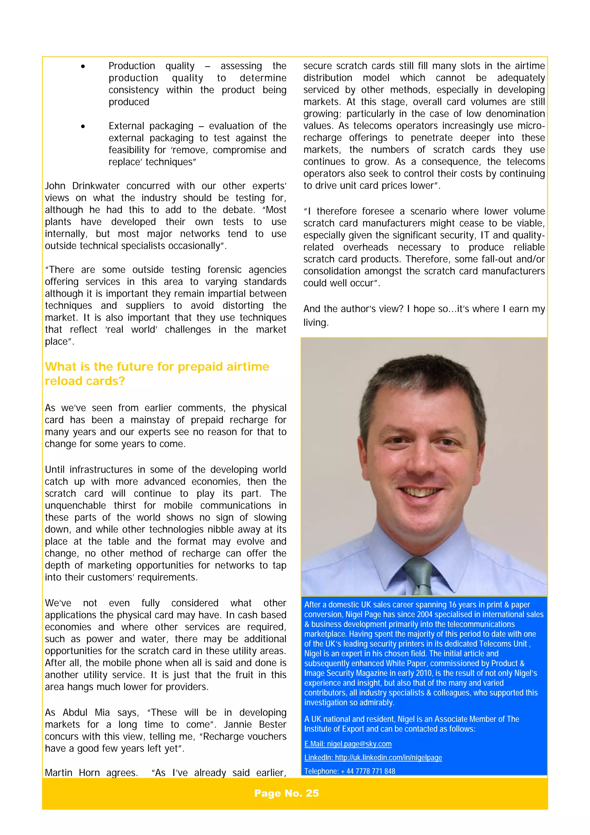 After a domestic UK sales career spanning 16 years in print & paper
conversion, Nigel Page has since 2004 specialised in international sales
& business development primarily into the telecommunications
marketplace. Having spent the majority of this period to date with one
of the UK’s leading security printers in its dedicated Telecoms Unit ,
Nigel is an expert in his chosen field. The initial article and
subsequently enhanced White Paper, commissioned by Product &
Image Security Magazine in early 2010, is the result of not only Nigel’s
experience and insight, but also that of the many and varied
contributors, all industry specialists & colleagues, who supported this
investigation so admirably.
A UK national and resident, Nigel is an Associate Member of The
Institute of Export and can be contacted as follows:
E.Mail: nigel.page@sky.com
LinkedIn: http://uk.linkedin.com/in/nigelpage
Telephone: + 44 7778 771 848
Page No. 25
• Production quality – assessing the
production quality to determine
consistency within the product being
produced
• External packaging – evaluation of the
external packaging to test against the
feasibility for ‘remove, compromise and
replace’ techniques”
John Drinkwater concurred with our other experts’
views on what the industry should be testing for,
although he had this to add to the debate. “Most
plants have developed their own tests to use
internally, but most major networks tend to use
outside technical specialists occasionally”.
“There are some outside testing forensic agencies
offering services in this area to varying standards
although it is important they remain impartial between
techniques and suppliers to avoid distorting the
market. It is also important that they use techniques
that reflect ‘real world’ challenges in the market
place”.
What is the future for prepaid airtime
reload cards?
As we’ve seen from earlier comments, the physical
card has been a mainstay of prepaid recharge for
many years and our experts see no reason for that to
change for some years to come.
Until infrastructures in some of the developing world
catch up with more advanced economies, then the
scratch card will continue to play its part. The
unquenchable thirst for mobile communications in
these parts of the world shows no sign of slowing
down, and while other technologies nibble away at its
place at the table and the format may evolve and
change, no other method of recharge can offer the
depth of marketing opportunities for networks to tap
into their customers’ requirements.
We’ve not even fully considered what other
applications the physical card may have. In cash based
economies and where other services are required,
such as power and water, there may be additional
opportunities for the scratch card in these utility areas.
After all, the mobile phone when all is said and done is
another utility service. It is just that the fruit in this
area hangs much lower for providers.
As Abdul Mia says, “These will be in developing
markets for a long time to come”. Jannie Bester
concurs with this view, telling me, “Recharge vouchers
have a good few years left yet”.
Martin Horn agrees. “As I’ve already said earlier,
secure scratch cards still fill many slots in the airtime
distribution model which cannot be adequately
serviced by other methods, especially in developing
markets. At this stage, overall card volumes are still
growing; particularly in the case of low denomination
values. As telecoms operators increasingly use micro-
recharge offerings to penetrate deeper into these
markets, the numbers of scratch cards they use
continues to grow. As a consequence, the telecoms
operators also seek to control their costs by continuing
to drive unit card prices lower”.
“I therefore foresee a scenario where lower volume
scratch card manufacturers might cease to be viable,
especially given the significant security, IT and quality-
related overheads necessary to produce reliable
scratch card products. Therefore, some fall-out and/or
consolidation amongst the scratch card manufacturers
could well occur”.
And the author’s view? I hope so...it’s where I earn my
living.
 