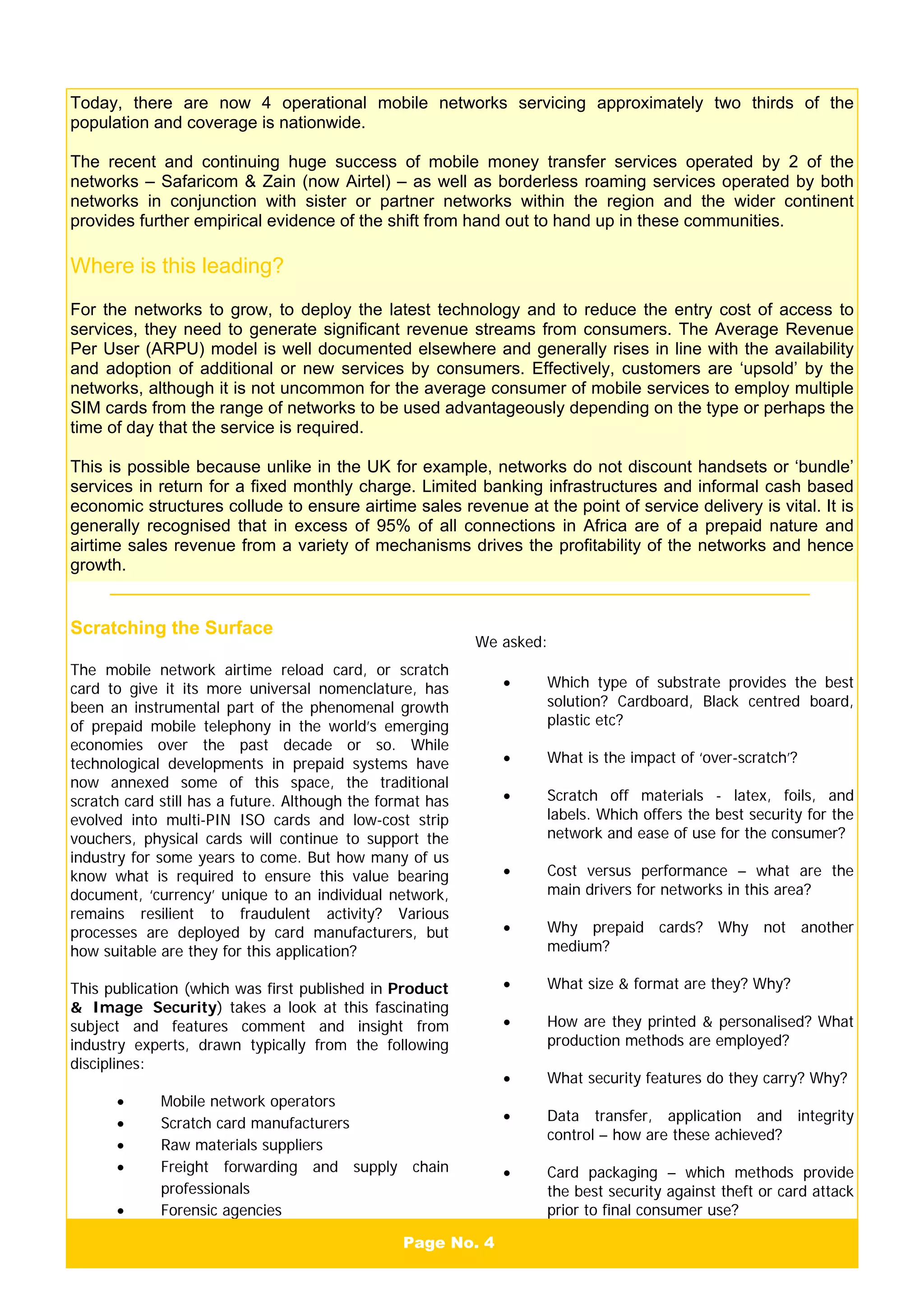 Page No. 4
Today, there are now 4 operational mobile networks servicing approximately two thirds of the
population and coverage is nationwide.
The recent and continuing huge success of mobile money transfer services operated by 2 of the
networks – Safaricom & Zain (now Airtel) – as well as borderless roaming services operated by both
networks in conjunction with sister or partner networks within the region and the wider continent
provides further empirical evidence of the shift from hand out to hand up in these communities.
Where is this leading?
For the networks to grow, to deploy the latest technology and to reduce the entry cost of access to
services, they need to generate significant revenue streams from consumers. The Average Revenue
Per User (ARPU) model is well documented elsewhere and generally rises in line with the availability
and adoption of additional or new services by consumers. Effectively, customers are ‘upsold’ by the
networks, although it is not uncommon for the average consumer of mobile services to employ multiple
SIM cards from the range of networks to be used advantageously depending on the type or perhaps the
time of day that the service is required.
This is possible because unlike in the UK for example, networks do not discount handsets or ‘bundle’
services in return for a fixed monthly charge. Limited banking infrastructures and informal cash based
economic structures collude to ensure airtime sales revenue at the point of service delivery is vital. It is
generally recognised that in excess of 95% of all connections in Africa are of a prepaid nature and
airtime sales revenue from a variety of mechanisms drives the profitability of the networks and hence
growth.
Scratching the Surface
The mobile network airtime reload card, or scratch
card to give it its more universal nomenclature, has
been an instrumental part of the phenomenal growth
of prepaid mobile telephony in the world’s emerging
economies over the past decade or so. While
technological developments in prepaid systems have
now annexed some of this space, the traditional
scratch card still has a future. Although the format has
evolved into multi-PIN ISO cards and low-cost strip
vouchers, physical cards will continue to support the
industry for some years to come. But how many of us
know what is required to ensure this value bearing
document, ‘currency’ unique to an individual network,
remains resilient to fraudulent activity? Various
processes are deployed by card manufacturers, but
how suitable are they for this application?
This publication (which was first published in Product
& Image Security) takes a look at this fascinating
subject and features comment and insight from
industry experts, drawn typically from the following
disciplines:
• Mobile network operators
• Scratch card manufacturers
• Raw materials suppliers
• Freight forwarding and supply chain
professionals
• Forensic agencies
We asked:
• Which type of substrate provides the best
solution? Cardboard, Black centred board,
plastic etc?
• What is the impact of ‘over-scratch’?
• Scratch off materials - latex, foils, and
labels. Which offers the best security for the
network and ease of use for the consumer?
• Cost versus performance – what are the
main drivers for networks in this area?
• Why prepaid cards? Why not another
medium?
• What size & format are they? Why?
• How are they printed & personalised? What
production methods are employed?
• What security features do they carry? Why?
• Data transfer, application and integrity
control – how are these achieved?
• Card packaging – which methods provide
the best security against theft or card attack
prior to final consumer use?
 