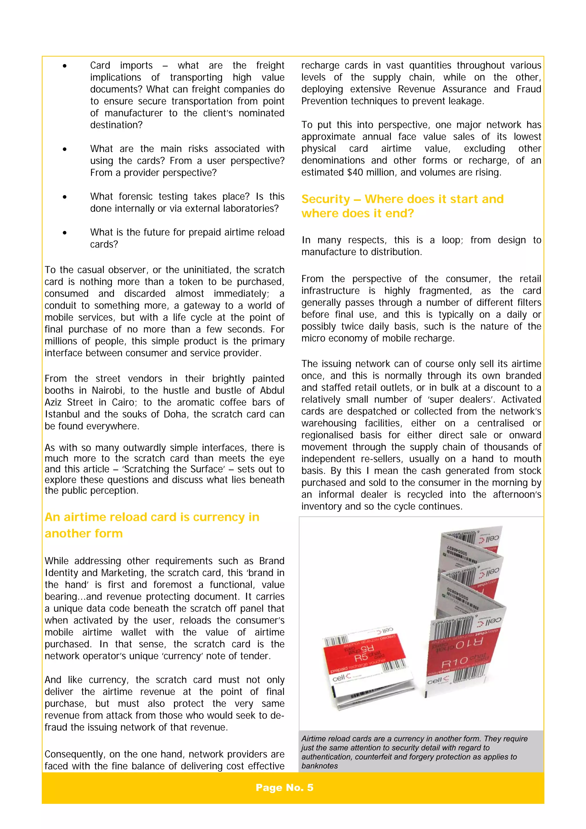 Page No. 5
• Card imports – what are the freight
implications of transporting high value
documents? What can freight companies do
to ensure secure transportation from point
of manufacturer to the client’s nominated
destination?
• What are the main risks associated with
using the cards? From a user perspective?
From a provider perspective?
• What forensic testing takes place? Is this
done internally or via external laboratories?
• What is the future for prepaid airtime reload
cards?
To the casual observer, or the uninitiated, the scratch
card is nothing more than a token to be purchased,
consumed and discarded almost immediately; a
conduit to something more, a gateway to a world of
mobile services, but with a life cycle at the point of
final purchase of no more than a few seconds. For
millions of people, this simple product is the primary
interface between consumer and service provider.
From the street vendors in their brightly painted
booths in Nairobi, to the hustle and bustle of Abdul
Aziz Street in Cairo; to the aromatic coffee bars of
Istanbul and the souks of Doha, the scratch card can
be found everywhere.
As with so many outwardly simple interfaces, there is
much more to the scratch card than meets the eye
and this article – ‘Scratching the Surface’ – sets out to
explore these questions and discuss what lies beneath
the public perception.
An airtime reload card is currency in
another form
While addressing other requirements such as Brand
Identity and Marketing, the scratch card, this ‘brand in
the hand’ is first and foremost a functional, value
bearing...and revenue protecting document. It carries
a unique data code beneath the scratch off panel that
when activated by the user, reloads the consumer’s
mobile airtime wallet with the value of airtime
purchased. In that sense, the scratch card is the
network operator’s unique ‘currency’ note of tender.
And like currency, the scratch card must not only
deliver the airtime revenue at the point of final
purchase, but must also protect the very same
revenue from attack from those who would seek to de-
fraud the issuing network of that revenue.
Consequently, on the one hand, network providers are
faced with the fine balance of delivering cost effective
recharge cards in vast quantities throughout various
levels of the supply chain, while on the other,
deploying extensive Revenue Assurance and Fraud
Prevention techniques to prevent leakage.
To put this into perspective, one major network has
approximate annual face value sales of its lowest
physical card airtime value, excluding other
denominations and other forms or recharge, of an
estimated $40 million, and volumes are rising.
Security – Where does it start and
where does it end?
In many respects, this is a loop; from design to
manufacture to distribution.
From the perspective of the consumer, the retail
infrastructure is highly fragmented, as the card
generally passes through a number of different filters
before final use, and this is typically on a daily or
possibly twice daily basis, such is the nature of the
micro economy of mobile recharge.
The issuing network can of course only sell its airtime
once, and this is normally through its own branded
and staffed retail outlets, or in bulk at a discount to a
relatively small number of ‘super dealers’. Activated
cards are despatched or collected from the network’s
warehousing facilities, either on a centralised or
regionalised basis for either direct sale or onward
movement through the supply chain of thousands of
independent re-sellers, usually on a hand to mouth
basis. By this I mean the cash generated from stock
purchased and sold to the consumer in the morning by
an informal dealer is recycled into the afternoon’s
inventory and so the cycle continues.
Airtime reload cards are a currency in another form. They require
just the same attention to security detail with regard to
authentication, counterfeit and forgery protection as applies to
banknotes
 