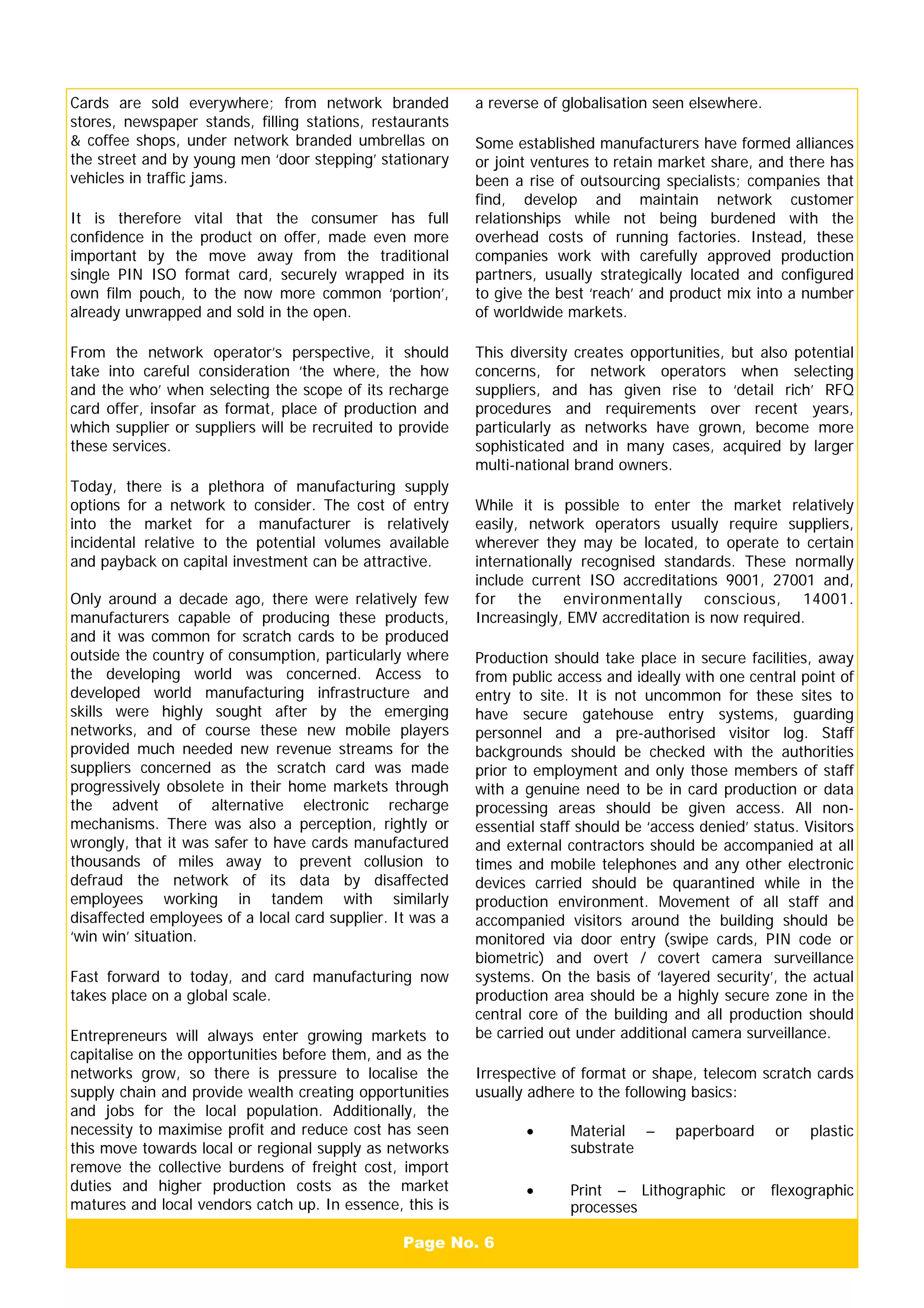 Page No. 6
Cards are sold everywhere; from network branded
stores, newspaper stands, filling stations, restaurants
& coffee shops, under network branded umbrellas on
the street and by young men ‘door stepping’ stationary
vehicles in traffic jams.
It is therefore vital that the consumer has full
confidence in the product on offer, made even more
important by the move away from the traditional
single PIN ISO format card, securely wrapped in its
own film pouch, to the now more common ‘portion’,
already unwrapped and sold in the open.
From the network operator’s perspective, it should
take into careful consideration ‘the where, the how
and the who’ when selecting the scope of its recharge
card offer, insofar as format, place of production and
which supplier or suppliers will be recruited to provide
these services.
Today, there is a plethora of manufacturing supply
options for a network to consider. The cost of entry
into the market for a manufacturer is relatively
incidental relative to the potential volumes available
and payback on capital investment can be attractive.
Only around a decade ago, there were relatively few
manufacturers capable of producing these products,
and it was common for scratch cards to be produced
outside the country of consumption, particularly where
the developing world was concerned. Access to
developed world manufacturing infrastructure and
skills were highly sought after by the emerging
networks, and of course these new mobile players
provided much needed new revenue streams for the
suppliers concerned as the scratch card was made
progressively obsolete in their home markets through
the advent of alternative electronic recharge
mechanisms. There was also a perception, rightly or
wrongly, that it was safer to have cards manufactured
thousands of miles away to prevent collusion to
defraud the network of its data by disaffected
employees working in tandem with similarly
disaffected employees of a local card supplier. It was a
‘win win’ situation.
Fast forward to today, and card manufacturing now
takes place on a global scale.
Entrepreneurs will always enter growing markets to
capitalise on the opportunities before them, and as the
networks grow, so there is pressure to localise the
supply chain and provide wealth creating opportunities
and jobs for the local population. Additionally, the
necessity to maximise profit and reduce cost has seen
this move towards local or regional supply as networks
remove the collective burdens of freight cost, import
duties and higher production costs as the market
matures and local vendors catch up. In essence, this is
a reverse of globalisation seen elsewhere.
Some established manufacturers have formed alliances
or joint ventures to retain market share, and there has
been a rise of outsourcing specialists; companies that
find, develop and maintain network customer
relationships while not being burdened with the
overhead costs of running factories. Instead, these
companies work with carefully approved production
partners, usually strategically located and configured
to give the best ‘reach’ and product mix into a number
of worldwide markets.
This diversity creates opportunities, but also potential
concerns, for network operators when selecting
suppliers, and has given rise to ‘detail rich’ RFQ
procedures and requirements over recent years,
particularly as networks have grown, become more
sophisticated and in many cases, acquired by larger
multi-national brand owners.
While it is possible to enter the market relatively
easily, network operators usually require suppliers,
wherever they may be located, to operate to certain
internationally recognised standards. These normally
include current ISO accreditations 9001, 27001 and,
for the environmentally conscious, 14001.
Increasingly, EMV accreditation is now required.
Production should take place in secure facilities, away
from public access and ideally with one central point of
entry to site. It is not uncommon for these sites to
have secure gatehouse entry systems, guarding
personnel and a pre-authorised visitor log. Staff
backgrounds should be checked with the authorities
prior to employment and only those members of staff
with a genuine need to be in card production or data
processing areas should be given access. All non-
essential staff should be ‘access denied’ status. Visitors
and external contractors should be accompanied at all
times and mobile telephones and any other electronic
devices carried should be quarantined while in the
production environment. Movement of all staff and
accompanied visitors around the building should be
monitored via door entry (swipe cards, PIN code or
biometric) and overt / covert camera surveillance
systems. On the basis of ‘layered security’, the actual
production area should be a highly secure zone in the
central core of the building and all production should
be carried out under additional camera surveillance.
Irrespective of format or shape, telecom scratch cards
usually adhere to the following basics:
• Material – paperboard or plastic
substrate
• Print – Lithographic or flexographic
processes
 