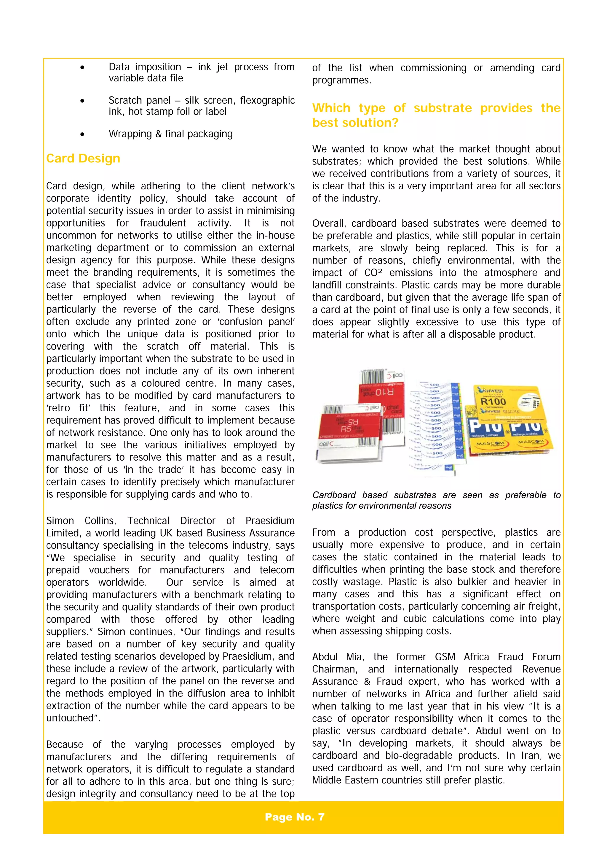 Page No. 7
• Data imposition – ink jet process from
variable data file
• Scratch panel – silk screen, flexographic
ink, hot stamp foil or label
• Wrapping & final packaging
Card Design
Card design, while adhering to the client network’s
corporate identity policy, should take account of
potential security issues in order to assist in minimising
opportunities for fraudulent activity. It is not
uncommon for networks to utilise either the in-house
marketing department or to commission an external
design agency for this purpose. While these designs
meet the branding requirements, it is sometimes the
case that specialist advice or consultancy would be
better employed when reviewing the layout of
particularly the reverse of the card. These designs
often exclude any printed zone or ‘confusion panel’
onto which the unique data is positioned prior to
covering with the scratch off material. This is
particularly important when the substrate to be used in
production does not include any of its own inherent
security, such as a coloured centre. In many cases,
artwork has to be modified by card manufacturers to
‘retro fit’ this feature, and in some cases this
requirement has proved difficult to implement because
of network resistance. One only has to look around the
market to see the various initiatives employed by
manufacturers to resolve this matter and as a result,
for those of us ‘in the trade’ it has become easy in
certain cases to identify precisely which manufacturer
is responsible for supplying cards and who to.
Simon Collins, Technical Director of Praesidium
Limited, a world leading UK based Business Assurance
consultancy specialising in the telecoms industry, says
“We specialise in security and quality testing of
prepaid vouchers for manufacturers and telecom
operators worldwide. Our service is aimed at
providing manufacturers with a benchmark relating to
the security and quality standards of their own product
compared with those offered by other leading
suppliers.” Simon continues, “Our findings and results
are based on a number of key security and quality
related testing scenarios developed by Praesidium, and
these include a review of the artwork, particularly with
regard to the position of the panel on the reverse and
the methods employed in the diffusion area to inhibit
extraction of the number while the card appears to be
untouched”.
Because of the varying processes employed by
manufacturers and the differing requirements of
network operators, it is difficult to regulate a standard
for all to adhere to in this area, but one thing is sure;
design integrity and consultancy need to be at the top
of the list when commissioning or amending card
programmes.
Which type of substrate provides the
best solution?
We wanted to know what the market thought about
substrates; which provided the best solutions. While
we received contributions from a variety of sources, it
is clear that this is a very important area for all sectors
of the industry.
Overall, cardboard based substrates were deemed to
be preferable and plastics, while still popular in certain
markets, are slowly being replaced. This is for a
number of reasons, chiefly environmental, with the
impact of CO² emissions into the atmosphere and
landfill constraints. Plastic cards may be more durable
than cardboard, but given that the average life span of
a card at the point of final use is only a few seconds, it
does appear slightly excessive to use this type of
material for what is after all a disposable product.
Cardboard based substrates are seen as preferable to
plastics for environmental reasons
From a production cost perspective, plastics are
usually more expensive to produce, and in certain
cases the static contained in the material leads to
difficulties when printing the base stock and therefore
costly wastage. Plastic is also bulkier and heavier in
many cases and this has a significant effect on
transportation costs, particularly concerning air freight,
where weight and cubic calculations come into play
when assessing shipping costs.
Abdul Mia, the former GSM Africa Fraud Forum
Chairman, and internationally respected Revenue
Assurance & Fraud expert, who has worked with a
number of networks in Africa and further afield said
when talking to me last year that in his view “It is a
case of operator responsibility when it comes to the
plastic versus cardboard debate”. Abdul went on to
say, “In developing markets, it should always be
cardboard and bio-degradable products. In Iran, we
used cardboard as well, and I’m not sure why certain
Middle Eastern countries still prefer plastic.
 