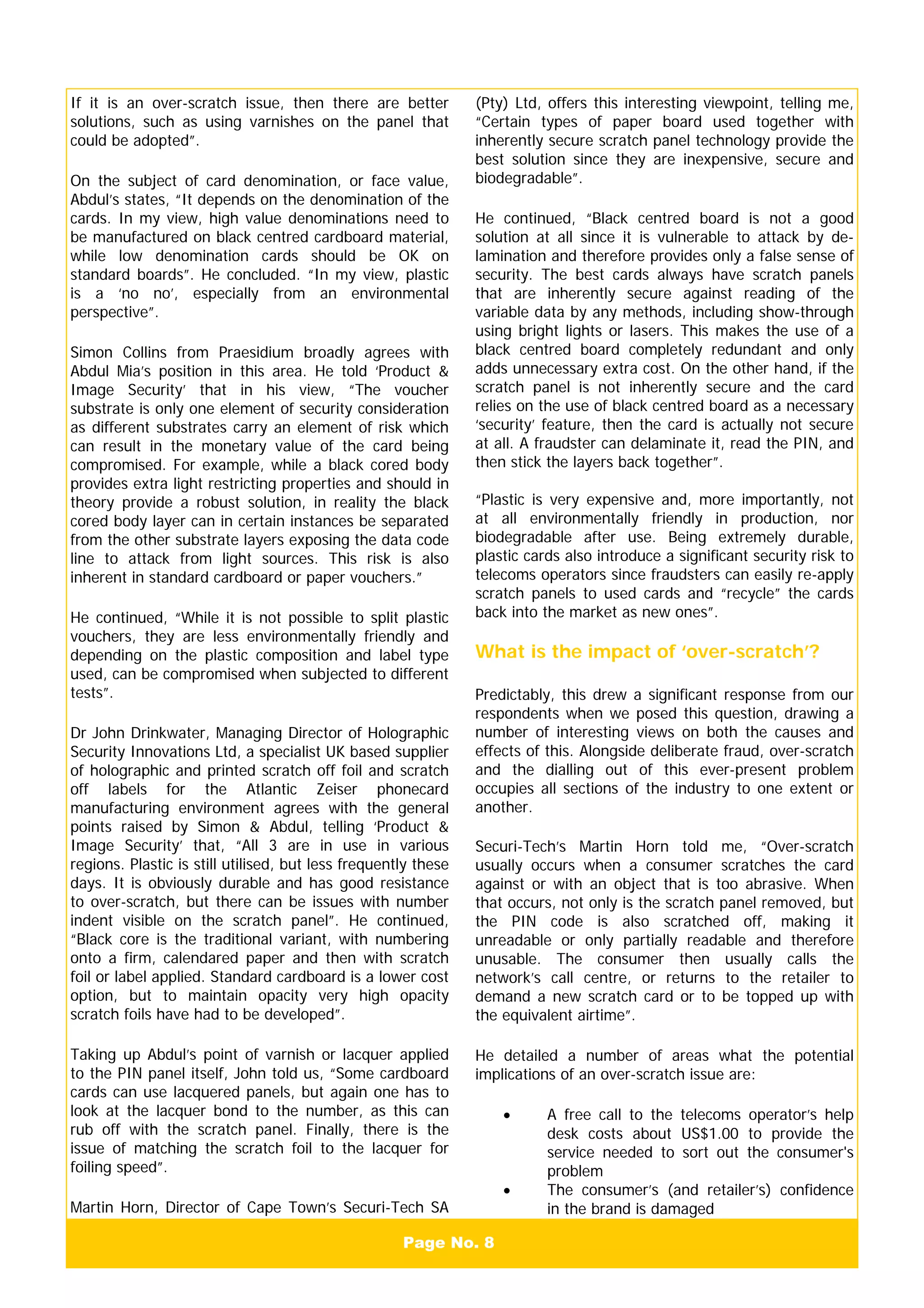 Page No. 8
If it is an over-scratch issue, then there are better
solutions, such as using varnishes on the panel that
could be adopted”.
On the subject of card denomination, or face value,
Abdul’s states, “It depends on the denomination of the
cards. In my view, high value denominations need to
be manufactured on black centred cardboard material,
while low denomination cards should be OK on
standard boards”. He concluded. “In my view, plastic
is a ‘no no’, especially from an environmental
perspective”.
Simon Collins from Praesidium broadly agrees with
Abdul Mia’s position in this area. He told ‘Product &
Image Security’ that in his view, “The voucher
substrate is only one element of security consideration
as different substrates carry an element of risk which
can result in the monetary value of the card being
compromised. For example, while a black cored body
provides extra light restricting properties and should in
theory provide a robust solution, in reality the black
cored body layer can in certain instances be separated
from the other substrate layers exposing the data code
line to attack from light sources. This risk is also
inherent in standard cardboard or paper vouchers.”
He continued, “While it is not possible to split plastic
vouchers, they are less environmentally friendly and
depending on the plastic composition and label type
used, can be compromised when subjected to different
tests”.
Dr John Drinkwater, Managing Director of Holographic
Security Innovations Ltd, a specialist UK based supplier
of holographic and printed scratch off foil and scratch
off labels for the Atlantic Zeiser phonecard
manufacturing environment agrees with the general
points raised by Simon & Abdul, telling ‘Product &
Image Security’ that, “All 3 are in use in various
regions. Plastic is still utilised, but less frequently these
days. It is obviously durable and has good resistance
to over-scratch, but there can be issues with number
indent visible on the scratch panel”. He continued,
“Black core is the traditional variant, with numbering
onto a firm, calendared paper and then with scratch
foil or label applied. Standard cardboard is a lower cost
option, but to maintain opacity very high opacity
scratch foils have had to be developed”.
Taking up Abdul’s point of varnish or lacquer applied
to the PIN panel itself, John told us, “Some cardboard
cards can use lacquered panels, but again one has to
look at the lacquer bond to the number, as this can
rub off with the scratch panel. Finally, there is the
issue of matching the scratch foil to the lacquer for
foiling speed”.
Martin Horn, Director of Cape Town’s Securi-Tech SA
(Pty) Ltd, offers this interesting viewpoint, telling me,
“Certain types of paper board used together with
inherently secure scratch panel technology provide the
best solution since they are inexpensive, secure and
biodegradable”.
He continued, “Black centred board is not a good
solution at all since it is vulnerable to attack by de-
lamination and therefore provides only a false sense of
security. The best cards always have scratch panels
that are inherently secure against reading of the
variable data by any methods, including show-through
using bright lights or lasers. This makes the use of a
black centred board completely redundant and only
adds unnecessary extra cost. On the other hand, if the
scratch panel is not inherently secure and the card
relies on the use of black centred board as a necessary
‘security’ feature, then the card is actually not secure
at all. A fraudster can delaminate it, read the PIN, and
then stick the layers back together”.
“Plastic is very expensive and, more importantly, not
at all environmentally friendly in production, nor
biodegradable after use. Being extremely durable,
plastic cards also introduce a significant security risk to
telecoms operators since fraudsters can easily re-apply
scratch panels to used cards and “recycle” the cards
back into the market as new ones”.
What is the impact of ‘over-scratch’?
Predictably, this drew a significant response from our
respondents when we posed this question, drawing a
number of interesting views on both the causes and
effects of this. Alongside deliberate fraud, over-scratch
and the dialling out of this ever-present problem
occupies all sections of the industry to one extent or
another.
Securi-Tech’s Martin Horn told me, “Over-scratch
usually occurs when a consumer scratches the card
against or with an object that is too abrasive. When
that occurs, not only is the scratch panel removed, but
the PIN code is also scratched off, making it
unreadable or only partially readable and therefore
unusable. The consumer then usually calls the
network’s call centre, or returns to the retailer to
demand a new scratch card or to be topped up with
the equivalent airtime”.
He detailed a number of areas what the potential
implications of an over-scratch issue are:
• A free call to the telecoms operator’s help
desk costs about US$1.00 to provide the
service needed to sort out the consumer's
problem
• The consumer’s (and retailer’s) confidence
in the brand is damaged
 