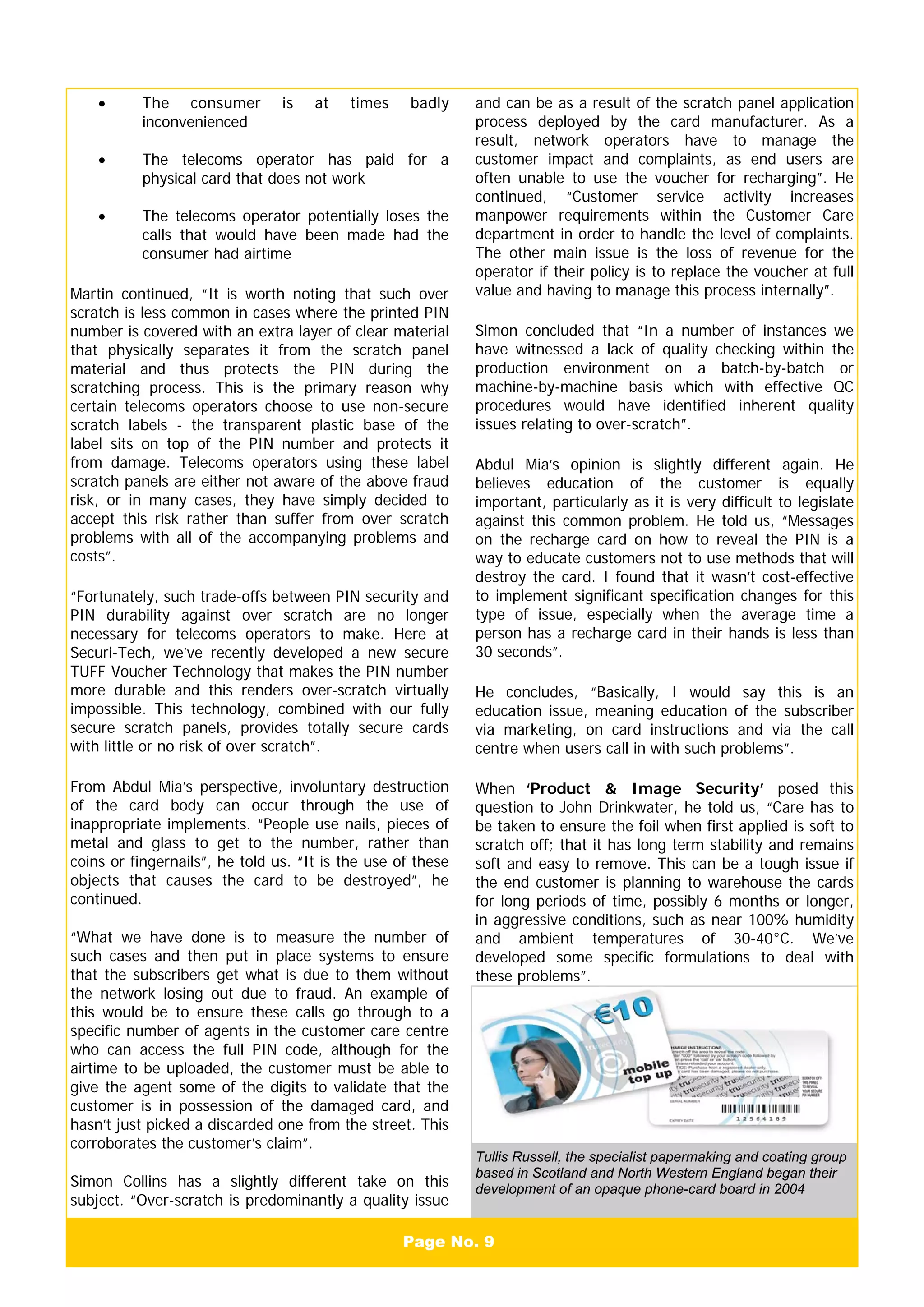 Page No. 9
• The consumer is at times badly
inconvenienced
• The telecoms operator has paid for a
physical card that does not work
• The telecoms operator potentially loses the
calls that would have been made had the
consumer had airtime
Martin continued, “It is worth noting that such over
scratch is less common in cases where the printed PIN
number is covered with an extra layer of clear material
that physically separates it from the scratch panel
material and thus protects the PIN during the
scratching process. This is the primary reason why
certain telecoms operators choose to use non-secure
scratch labels - the transparent plastic base of the
label sits on top of the PIN number and protects it
from damage. Telecoms operators using these label
scratch panels are either not aware of the above fraud
risk, or in many cases, they have simply decided to
accept this risk rather than suffer from over scratch
problems with all of the accompanying problems and
costs”.
“Fortunately, such trade-offs between PIN security and
PIN durability against over scratch are no longer
necessary for telecoms operators to make. Here at
Securi-Tech, we’ve recently developed a new secure
TUFF Voucher Technology that makes the PIN number
more durable and this renders over-scratch virtually
impossible. This technology, combined with our fully
secure scratch panels, provides totally secure cards
with little or no risk of over scratch”.
From Abdul Mia’s perspective, involuntary destruction
of the card body can occur through the use of
inappropriate implements. “People use nails, pieces of
metal and glass to get to the number, rather than
coins or fingernails”, he told us. “It is the use of these
objects that causes the card to be destroyed”, he
continued.
“What we have done is to measure the number of
such cases and then put in place systems to ensure
that the subscribers get what is due to them without
the network losing out due to fraud. An example of
this would be to ensure these calls go through to a
specific number of agents in the customer care centre
who can access the full PIN code, although for the
airtime to be uploaded, the customer must be able to
give the agent some of the digits to validate that the
customer is in possession of the damaged card, and
hasn’t just picked a discarded one from the street. This
corroborates the customer’s claim”.
Simon Collins has a slightly different take on this
subject. “Over-scratch is predominantly a quality issue
and can be as a result of the scratch panel application
process deployed by the card manufacturer. As a
result, network operators have to manage the
customer impact and complaints, as end users are
often unable to use the voucher for recharging”. He
continued, “Customer service activity increases
manpower requirements within the Customer Care
department in order to handle the level of complaints.
The other main issue is the loss of revenue for the
operator if their policy is to replace the voucher at full
value and having to manage this process internally”.
Simon concluded that “In a number of instances we
have witnessed a lack of quality checking within the
production environment on a batch-by-batch or
machine-by-machine basis which with effective QC
procedures would have identified inherent quality
issues relating to over-scratch”.
Abdul Mia’s opinion is slightly different again. He
believes education of the customer is equally
important, particularly as it is very difficult to legislate
against this common problem. He told us, “Messages
on the recharge card on how to reveal the PIN is a
way to educate customers not to use methods that will
destroy the card. I found that it wasn’t cost-effective
to implement significant specification changes for this
type of issue, especially when the average time a
person has a recharge card in their hands is less than
30 seconds”.
He concludes, “Basically, I would say this is an
education issue, meaning education of the subscriber
via marketing, on card instructions and via the call
centre when users call in with such problems”.
When ‘Product & Image Security’ posed this
question to John Drinkwater, he told us, “Care has to
be taken to ensure the foil when first applied is soft to
scratch off; that it has long term stability and remains
soft and easy to remove. This can be a tough issue if
the end customer is planning to warehouse the cards
for long periods of time, possibly 6 months or longer,
in aggressive conditions, such as near 100% humidity
and ambient temperatures of 30-40°C. We’ve
developed some specific formulations to deal with
these problems”.
Tullis Russell, the specialist papermaking and coating group
based in Scotland and North Western England began their
development of an opaque phone-card board in 2004
 