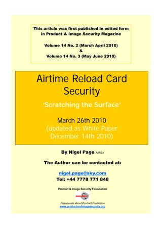 This article was first published in edited form
in Product & Image Security Magazine
Volume 14 No. 2 (March April 2010)
&
Volume 14 No. 3 (May June 2010)
Airtime Reload Card
Security
‘Scratching the Surface’
March 26th 2010
(updated as White Paper
December 14th 2010)
By Nigel Page AMIEx
The Author can be contacted at:
nigel.page@sky.com
Tel: +44 7778 771 848
Product & Image Security Foundation
Passionate about Product Protection
www.productandimagesecurity.org
 