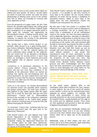 Page No. 10
Dr Drinkwater’s view on over-scratch where labels are
utilised was quite specific. He told us, “Scratch labels
are better to avoid over-scratch, but suffer the prime
disadvantage of allowing easier access to the number
than foils as labels can invariably be removed with
some application of heat”.
From the perspective of a paper maker, the UK’s Tullis
Russell, the specialist papermaking and coating group
based in Scotland and North Western England began
their development of an opaque phonecard board in
2004 when the company was approached by
BemroseBooth Limited, a leading security printer and
supplier of recharge cards to a number of African
networks, to improve the security of the phonecard
substrate deployed in card manufacturing.
“We already had a black centred product in our
portfolio, which proved to be a good starting point”,
says Frances Darbyshire, Marketing Manager for Tullis
Russell Coaters. “It had the required opacity but
wasn’t sufficiently robust enough for the subjective
20p coin scratch test. As we specialise in developing
bespoke coatings for security printers it wasn’t long
before we developed a much improved anti-scratch
layer together with an objective scratch test and
specification”.
“Consistency is of paramount importance in the
security market”, Frances continued. “The brand
owner and end user must have confidence in the
reliability of the phonecard. Where we started out
thinking that opacity and anti-tampering were the
critical parameters, we soon realised that it was most
important to ensure that the end user, having paid for
his or her card, didn’t lose the PIN code through over-
enthusiastic scratching”.
“Early on in the process, we showed BemroseBooth
our patented scratch card assembly which comprises
two opaque coated layers. The lower layer contains a
dark pigment to give added opacity while the upper
layer has to mask the dark layer and give fine print
performance”. Frances told us, “BemroseBooth
preferred this assembly to the competitor’s laminated
black centred product as the coated black opaque
layer cannot be scratched away to reveal the PIN code
without destroying the PIN itself”.
“In conclusion”, Frances said, “combined with the new
improved anti-scratch layer this gave birth to the
trusecurity®
Phonecard”.
Tullis Russell Coaters Ltd. uses trucard from Tullis
Russell Papermakers as the foundation of their
trusecurity®
Phonecard. This comes with FSC
credentials making the trusecurity®
Phonecard the
eco- friendly option for high value phonecards.
Trucard is also popular with printers wishing to add
the opacity at the printing stage.
Tullis Russell Coaters advocate the layered approach
to security – it is possible to add extra security in
every layer in the product. No one security feature
addresses all needs and by having a multiplicity of
specialised features, added at every stage in the
supply chain, the card manufacturer outwits the
fraudulent user and protects the end user.
My own view is that ‘over-scratch’ is a problem that
will persist for as long as scratch cards are deployed as
a recharge mechanism. The art in dealing with it
comes from a combination of all the contributions
raised in this section, but from first-hand experience,
and as Abdul Mia advocates, education of subscribers
must be given a high priority to avoid the issue in the
first place. All too often we see the effects of this lack
of awareness in the market, with cards punched right
through to destruction way beyond the point at which
the panel, usually successfully, has been removed.
Networks must also hold their hands up and be
stronger with such destruction and not replace these
cards without question. I also accept that
manufacturers have QC issues, particularly as John
Drinkwater says, where aggressive conditions change
the properties of the cards over time. But
manufacturers must develop laboratory based plans to
include ovens, abrasion testing, optimum scratch
pressure and other methodologies and then build
these into their specifications to be agreed with their
clients to avoid damaging and costly claims for the
manufacturer and brand damage to the network.
Scratch off materials - latex, foils, and
labels. Which offers the best security
for the network and ease of use for the
consumer?
As one would expect, opinions differ in the
marketplace about what constitutes the ‘best’ solution.
In some respects, the use of one scratch off solution
versus another is driven by the manufacturing routes
deployed by various suppliers. For example, ISO
format cards personalised in sheet format are
generally protected via silk screen printed panels with
an overprint feature, usually bleeding over the edge of
the scratch area for additional security. These cards
are then guillotined and punched to final size before
wrapping and packaging for despatch.
Cards that are personalised individually utilising the
well established ‘blank card in at one end, finished
card out at the other’ Atlantic Zeiser type route usually
feature either foil or labels due to the production
process.
Additionally, cards of other shapes and sizes can
feature any or all of these processes, again depending
on how the manufacturer is configured.
 