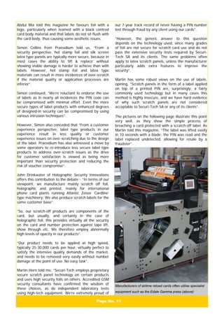 Page No. 11
Abdul Mia told this magazine he favours foil with a
logo, particularly when teamed with a black centred
card body material and that labels do not sit flush with
the card body, thus causing some aesthetic issues.
Simon Collins from Praesidium told us, “From a
security perspective, hot stamp foil and silk screen
latex type panels are typically more secure, because in
most cases the ability to ‘lift & replace’ without
showing visible damage is harder to achieve than with
labels. However, hot stamp foil and latex type
materials can result in more incidences of over-scratch
if the material quality or application processes are
inferior”.
Simon continued, “We’re reluctant to endorse the use
of labels as in nearly all incidences the PIN code can
be compromised with minimal effort. Even the more
secure types of label products with enhanced degrees
of designed-in security can be compromised by using
various intrusion techniques”.
However, Simon also conceded that “From a customer
experience perspective, label type products in our
experience result in less quality or customer
experience issues on over-scratching due to the design
of the label. Praesidium has also witnessed a move by
some operators to re-introduce less secure label type
products to address over-scratch issues as the drive
for customer satisfaction is viewed as being more
important than security protection and reducing the
risk of voucher compromise”.
John Drinkwater of Holographic Security Innovations
offers this contribution to the debate - “In terms of our
viewpoint, we manufacture mainly scratch off foil,
holographic and printed, mainly for international
phone card plants running Atlantic Zeiser ‘Cardline’
type machinery. We also produce scratch labels for the
same customer base”.
“So, our scratch-off products are components of the
card, but usually, and certainly in the case of
holographic foil, this provides virtually all the security
on the card and number protection against tape lift,
show through etc. We therefore employ abnormally
high levels of opacity in our products”.
“Our product needs to be applied at high speed,
typically 25-30,000 cards per hour, virtually perfect to
satisfy the intensive quality demands of the market,
and needs to be removed very easily without number
damage at the point of use. No easy task”.
Martin Horn told me, “Securi-Tech employs proprietary
secure scratch panel technology on certain products
and uses high security foils on others. Accredited GSM
security consultants have confirmed the wisdom of
these choices, as do independent laboratory tests
using high-tech equipment. We’re extremely proud of
Manufacturers of airtime reload cards often utilise specialist
equipment such as the Edale Gamma press (above)
our 7-year track record of never having a PIN number
lost through fraud by any client using our cards”.
“However, the generic answer to this question
depends on the technology used, since many grades
of foil are not secure for scratch card use and do not
pass the extensive security tests required by Securi-
Tech SA and its clients. The same problems often
apply to latex scratch panels, unless the manufacturer
particularly adds extra features to improve the
security”.
Martin has some robust views on the use of labels,
opining, “Scratch panels in the form of a label applied
on top of a printed PIN are, surprisingly, a fairly
commonly used technology but in many cases this
method is highly insecure, and we have hard evidence
of why such scratch panels are not considered
acceptable to Securi-Tech SA or any of its clients”.
The pictures on the following page illustrate this point
very well, as they show the simple process of
breaching a card protected with a scratch-off label. As
Martin told this magazine, “The label was lifted easily
in 10 seconds with a blade; the PIN was read and the
label replaced undetected, allowing for resale by a
fraudster”.
 