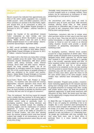 Page No. 14
Why prepaid cards? Why not another
medium?
Recent research has indicated that approximately one
third of the entire world’s population has a prepaid
mobile account - some 2.45 billion customers. 43% of
these customers are located in the Asia-Pacific region,
and around 95% of all connections in Africa are
prepaid. (Source: Global Mobile Prepaid Strategies &
Forecasts to 2013, 8th
Edition – Informa Telecoms &
Media).
Indeed, the founder of the pan-African network
‘Celtel’ (rebranded as ‘Zain’ initially, and now
rebranded again as ‘Airtel’), Mo Ibrahim, is quoted as
saying, “Mobile phones could not work in Africa
without prepaid because it is a cash society”. (Source:
Economist Special Report, September 2009).
In 2007, overall worldwide revenues from prepaid
accounts were in the region of $242 billion (Source:
Global Mobile Prepaid Strategies & Forecasts to 2013,
8th
Edition – Informa Telecoms & Media).
The simple truth is that there are many other recharge
options available across the world. These include EVD
(Electronic Voucher Distribution), SMS direct airtime
transfer, ATM, lottery terminals, online Internet
recharge, Direct Debit and other sources. However,
despite the many available options, not all are
appropriate to emerging markets for varying reasons
and 15% of the overall volume of prepaid recharge in
2008 was attributed to the scratch card voucher.
(Source: Global Mobile Prepaid Strategies & Forecasts
to 2013, 8th
Edition – Informa Telecoms & Media).
Securi-Tech’s Martin Horn told ‘Product & Image
Security’, “To maximise sales and avoid lost revenue
opportunities, telecoms operators must ensure that
airtime is readily available and convenient for
consumers to purchase at all times on an as-needed
basis. As many methods as possible are therefore used
to achieve this and cater for all types of consumers”.
“Thus, he continued, “the first key reason for prepaid
cards is simply that they continue to fill many gaps in
the distribution chains of telecoms operators that other
methods cannot easily or practically reach. In
developing countries, issues facing electronic and
virtual recharge methods include the reliability of
electricity supplies and the maintenance of technical
equipment in remote areas with poor general
infrastructure, as well as the ability of consumers to
travel to formal retailers, and even their opening
hours. By contrast, prepaid scratch cards have proved
resilient and reliable in all environments as well as
highly mobile, reaching consumers where they are and
at any time of day”.
“Secondly, many consumers have a variety of reasons
to prefer prepaid cards as a recharge method. These
reasons can be summarised as trust/peace of mind,
postponing of use and speed of transaction”.
“An unscratched card offers peace of mind to
consumers wary of scams and fraud. With electronic
methods offering virtual PINs, or PINs printed
unprotected on unbranded slips of paper at or near
the point of sale, consumers often cannot tell if the
PIN has been used previously”.
“Furthermore, consumers who live in remote areas
often purchase airtime on their way to and from work
in a city or town. They may not want to consume the
airtime immediately, or might purchase it for a family
member or friend or even for resale in an informal
trading situation. Scratch cards provide a durable
mechanism of postponing consumption and for
facilitating resale”.
“In developing countries, informal street vendors
account for a large proportion of airtime sales. These
people usually sell prepaid cards to passing consumers
alongside snacks, drinks, cigarettes, etc. and the ‘dwell
time’ involved in such street transactions is typically
only a few seconds, especially during rush hour. In
these situations neither street vendors nor consumers
can really afford to wait for a virtual airtime
transaction to be completed, as this can take anything
from 30 seconds to several minutes. Both parties want
something easy and fast and we’ve heard from our
clients of many cases where, given the choice to sell
the same airtime values at the same margins, virtual
vendors have switched back immediately to using
cards”.
Martin concluded, “Prepaid cards provide a ‘brand-in-
hand’ marketing opportunity for the telecoms operator
during each recharge event. Increasingly, the trend is
for prepaid consumers to recharge more often, usually
with smaller airtime values. We think this presents a
significant opportunity to build brand awareness with
consumers as they ‘touch’ the brand every few days,
but this opportunity is largely missed with electronic or
virtual methods”.
As Abdul Mia says “It depends on the market, but in
Africa if you are paying for something it has to be
tangible, like a card. Customers don’t particularly like
to receive a piece of paper with a visible number like a
till receipt, or in other cases nothing at all”. He went
on to say that there is a tendency to move to other
mediums as well, but believes it is a Marketing issue.
“As people get comfortable with new methods they
start using them more, and in South Africa in
particular there is a move towards the virtual
voucher”.
 