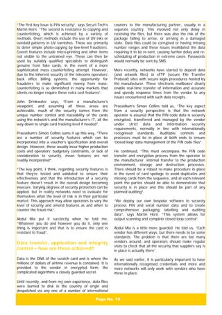 Page No. 19
“The first key issue is PIN security”, says Securi-Tech’s
Martin Horn. “The second is resistance to copying and
counterfeiting, which is achieved by a variety of
methods. Overt methods include the use of UV inks or
overlaid patterns in UV varnishes. These are primarily
to deter simple photo-copying by low-level fraudsters.
Covert features include micro-printing and other items
not visible to the untrained eye. These can then be
used by suitably qualified specialists to distinguish
genuine from fake cards, in the event of a more
sophisticated mass counterfeiting attempt. However,
due to the inherent security of the telecoms operators’
back office billing systems, the opportunity for
fraudsters to make significant money from mass-
counterfeiting is so diminished in many markets that
clients no longer require these extra cost features”.
John Drinkwater says, “From a manufacturer’s
viewpoint, and assuming all these areas are
achievable, much of the security comes from the
unique number control and traceability of the cards
using the network’s and the manufacturer’s IT, all the
way down to single card tracking level if needed”.
Praesidium’s Simon Collins sums it up this way, “There
are a number of security features which can be
incorporated into a voucher’s specification and overall
design. However, these usually incur higher production
costs and operators’ budgetary constraints, or lack of
consideration to security, mean features are not
readily incorporated”.
“The key point, I think, regarding security features is
that they’re tested and validated to ensure their
effectiveness and that the introduction of a security
feature doesn’t result in the overall design becoming
insecure. Varying degrees of security protection can be
applied, but in reality networks need to evaluate for
themselves what the level of risk is in their particular
market. This approach may allow operators to vary the
level of security and amend features as and when to
counter the fraud risk”.
Abdul Mia put it succinctly when he told me,
“Whatever you do and however you do it, only one
thing is important and that is to ensure the card is
resistant to fraud”.
Data transfer, application and integrity
control – how are these achieved?
Data is the DNA of the scratch card and is where the
millions of dollars of airtime revenue is contained. It is
provided to the vendor in encrypted form, the
complicated algorithms a closely guarded secret.
Until recently, and from my own experience, data files
were burned to disk in the country of origin and
despatched via any one of a number of international
couriers to the manufacturing partner, usually in a
separate country. This involved not only delay in
receiving the files, but there was also the risk of the
package failing to arrive, or arriving in a damaged
state. Data files could be corrupted or having missing
number ranges and these issues invalidated the data
requiring it to be re-sent, causing further delay and re-
scheduling of production in extreme cases. Passwords
would normally be sent by SMS.
More recently, networks have started to deposit data
(and artwork files) in sFTP (secure File Transfer
Protocol) sites with secure login procedures hosted by
the manufacturer. These ‘electronic mailboxes’ clearly
enable real-time transfer of information and accurate
and speedy response times from the vendor to any
issues encountered with such data receipts.
Praesidium’s Simon Collins told us, “The key aspect
from a security perspective is that the network
operator is assured that the PIN code data is securely
encrypted, transferred and managed by the vendor
under strict data and information security
requirements, normally in line with internationally
recognised standards. Auditable controls and
processes must be in place at both ends to ensure
‘closed loop’ data management of the PIN code files”.
He continued, “This must encompass the PIN code
transfer and encryption process from the operator to
the manufacturer, internal transfer to the production
environment, storage and destruction processes.
There should be a robust re-make procedure in place
in the event of card spoilage to avoid duplicates and
missing cards from the sequence, and at each relevant
point the parties should be able to demonstrate that
security is in place and this should be part of any
planned auditing”.
“We deploy our own bespoke software to securely
process PIN and serial number data and to create
comprehensive packaging, labelling and auditing
data”, says Martin Horn. “This system allows for
output scanning and complete closed loop control”.
Abdul Mia is a little more guarded. He told us, “Each
vendor has different ways, but there needs to be some
standards. The problem is that there are too many
vendors around, and operators should make regular
visits to check that all the security that suppliers say is
in place is actually there”.
As we said earlier, it is particularly important to have
internationally recognised credentials and more and
more networks will only work with vendors who have
these in place.
 