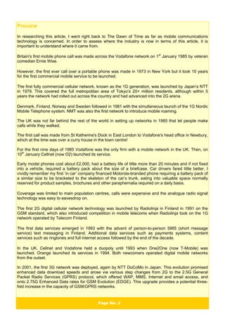 Page No. 2
Preview
In researching this article, I went right back to The Dawn of Time as far as mobile communications
technology is concerned. In order to assess where the industry is now in terms of this article, it is
important to understand where it came from.
Britain's first mobile phone call was made across the Vodafone network on 1st
January 1985 by veteran
comedian Ernie Wise.
However, the first ever call over a portable phone was made in 1973 in New York but it took 10 years
for the first commercial mobile service to be launched.
The first fully commercial cellular network, known as the 1G generation, was launched by Japan’s NTT
in 1979. This covered the full metropolitan area of Tokyo’s 20+ million residents, although within 5
years the network had rolled out across the country and had advanced into the 2G arena.
Denmark, Finland, Norway and Sweden followed in 1981 with the simultaneous launch of the 1G Nordic
Mobile Telephone system. NMT was also the first network to introduce mobile roaming.
The UK was not far behind the rest of the world in setting up networks in 1985 that let people make
calls while they walked.
The first call was made from St Katherine's Dock in East London to Vodafone's head office in Newbury,
which at the time was over a curry house in the town centre!
For the first nine days of 1985 Vodafone was the only firm with a mobile network in the UK. Then, on
10th
January Cellnet (now O2) launched its service.
Early model phones cost about £2,000, had a battery life of little more than 20 minutes and if not fixed
into a vehicle, required a battery pack about the size of a briefcase. Car drivers fared little better. I
vividly remember my first ‘in car’ company financed Motorola-branded phone requiring a battery pack of
a similar size to be bracketed to the skeleton of the car’s trunk, eating into valuable space normally
reserved for product samples, brochures and other paraphernalia required on a daily basis.
Coverage was limited to main population centres, calls were expensive and the analogue radio signal
technology was easy to eavesdrop on.
The first 2G digital cellular network technology was launched by Radiolinja in Finland in 1991 on the
GSM standard, which also introduced competition in mobile telecoms when Radiolinja took on the 1G
network operated by Telecom Finland.
The first data services emerged in 1993 with the advent of person-to-person SMS (short message
service) text messaging in Finland. Additional data services such as payments systems, content
services such as ringtones and full internet access followed by the end of the decade.
In the UK, Cellnet and Vodafone held a duopoly until 1993 when One2One (now T-Mobile) was
launched. Orange launched its services in 1994. Both newcomers operated digital mobile networks
from the outset.
In 2001, the first 3G network was deployed, again by NTT DoCoMo in Japan. This evolution promised
enhanced data download speeds and arose via various step changes from 2G to the 2.5G General
Packet Radio Services (GPRS) protocol, which offered WAP, MMS, Internet and email access, and
onto 2.75G Enhanced Data rates for GSM Evolution (EDGE). This upgrade provides a potential three-
fold increase in the capacity of GSM/GPRS networks.
 