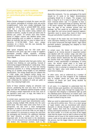 Page No. 20
Card packaging – which methods
provide the best security against theft
or card attack prior to final consumer
use?
Before formats changed to include the newer non-ISO
card variants, packaging of recharge cards was pretty
straightforward. Cards were simply individually flow
wrapped in either clear or printed BOPP film, pretty
much like a chocolate bar, down commercially
available flow wrap lines before being collated and
labelled in batches, usually 10 cards per batch and 10
batches per carton. 10 cartons were then further
boxed in shipper cartons and labelled before final
transit packaging such as pallets or wooden crates.
What we basically had was an easy to follow trail of
hierarchy (1-10-100-1000). There were unique
variations on a theme, but this was basically the
template for card packing.
High speed wrapping lines for ISO cards were
introduced a few years ago and a range of suppliers
developed broadly similar solutions, including
Germany’s Atlantic Zeiser & Köra-Packmat as well as
Italy’s Ilapak.
These solutions enhanced what had gone before, but
provided new thinking on card packing. Instead of
cards being wrapped individually in ‘candy wrap’, these
solutions enabled cards to be fed into fast moving
continuous pouches in a ‘string’ configuration before
being cut at variable string lengths to suit individual
specifications. The strings would then be collated into
a ‘z-fold’ single card footprint before being over
wrapped and batch labelled. The net effect of this was
to radically improve output speeds of finished cards
while enhancing the numbers of cards per pallet or
crate, thus reducing freight costs.
Some of these solutions employ an ultrasonic seal
process, positioning the seal very close to the card
edge and with the additional optional bespoke sealing
bar carrying a unique impression on the seal, such as
the operator’s name and / or logo, this makes for a
very secure package.
In certain cases, operators have forgone the individual
pouch and elected to pack lower denomination cards,
usually carrying multiple PINs directly into the outer
batch wrap. This does make some sense from a cost
perspective, but also from a stock management
viewpoint. In order to sell a section of a full card body
(as it is not usual to sell all the PINs on one body to
one customer) it is necessary to remove the card from
the packaging and therefore the additional individual
film layer becomes a costly extra that can be
dispensed with. At this final point in the distribution
chain, it is not unusual to see cards already de-bagged
and broken into individual sections, such is the
demand for these products at peak times of the day.
Abdul Mia comments, “For me, packaging of the batch
should be 10 cards or for higher denominations
packaging should be in singles. The wrapper must
have a snug fit so it is easy to spot if the card has
been removed before sale. If it possible to have a
wrapper that is destroyed totally on opening, then this
is the better solution. An added feature could be to
have the logo of the network printed onto the
package, but this would be an additional cost, and
here again the cost versus benefit argument appears.
Operators need to assess how many of these cases
they get and whether it justifies the extra cost”.
The impact of the newer low cost formats has seen
some alternative thinking to these products. Designed
to be quick turnaround and high volume, high repeat
purchase products, packaging has adapted to meet
these benchmarks.
In certain cases, the ‘bricks’ of vouchers are not
wrapped at all, merely sleeved in sequential number
and labelled with the number range and other key
data before being bulk boxed and despatched. While
the product doesn’t downscale the data integrity on
the voucher itself, the ‘budget’ nature of the product
dictates a lower specification of packaging. In many
cases, the airtime reload value is so small per
individual voucher section that it is not worth the
fraudster’s time to attempt to compromise these cards
when the higher value cards would occupy just as
much time in doing so.
In other cases, and as evidenced by a number of
operators, cards are flow wrapped in the traditional
way in multiple sheets per pack with individual
numbers of sheets per pack being decided by
networks individually.
In all cases, it is important to understand that the
market dictates pack quantities, not manufacturers, as
it is all about ‘pack value’ through the supply chain. It
is important that integrity is maintained right up until
the individual packs themselves are broken open, and
at this level the sub dealer of the sub dealer needs to
be able to afford to buy his stock.
What we need to understand here is that the network
can only sell its airtime once. This is to a select group
of ‘super dealers’ who are incentivised with volume
discounts or directly through its own retail channel.
Super dealers then feed the remaining secondary,
tertiary and beyond network of re-sellers right down to
the street vendor. It is at this very level of the supply
chain that the dealer must be able to afford to buy the
minimum unit of issue or the system breaks down. Of
course, cards can be sold at any time to a consumer in
this process, but the bigger dealers are more flexible
in this regard.
 