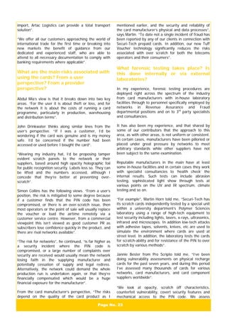 Page No. 23
import, Artac Logistics can provide a total transport
solution”.
“We offer all our customers approaching the world of
international trade for the first time or breaking into
new markets the benefit of guidance from our
dedicated and experienced staff, who are able to
attend to all necessary documentation to comply with
banking requirements where applicable”.
What are the main risks associated with
using the cards? From a user
perspective? From a provider
perspective?
Abdul Mia’s view is that it breaks down into two key
areas. “For the user it is about theft or loss, and for
the network it is about the costs of running a card
programme, particularly in production, warehousing
and distribution terms”.
John Drinkwater thinks along similar lines from the
user’s perspective. “If I was a customer, I’d be
wondering if the card was genuine and is my money
safe. I’d be concerned if the number had been
accessed or used before I bought the card”.
“Wearing my industry hat, I’d be proposing tamper
evident scratch panels to the network or their
suppliers, based around high opacity holographic foil
for public recognition security. Labels less so. They can
be lifted and the numbers accessed, although I
concede that they’re better at preventing over-
scratch”.
Simon Collins has the following views. “From a user’s
position, the risk is mitigated to some degree because
if a customer finds that the PIN code has been
compromised, or there is an over-scratch issue, then
most operators or the point of sale will usually replace
the voucher or load the airtime remotely via a
customer service centre. However, from a commercial
viewpoint this isn’t viewed as good customer PR as
subscribers lose confidence quickly in the product, and
there are rival networks available”.
“The risk for networks”, he continued, “is far higher as
a security incident where the PIN code is
compromised, or a large number of complaints over
security are received would usually mean the network
losing faith in the supplying manufacturer and
potentially cessation of supply and legal redress.
Alternatively, the network could demand the whole
production run is undertaken again, or that they’re
financially compensated which would be a huge
financial exposure for the manufacturer”.
From the card manufacturer’s perspective, “The risks
depend on the quality of the card product as I
mentioned earlier, and the security and reliability of
the card manufacturer’s physical and data processes”,
says Martin. “To date not a single incident of fraud has
been reported by any of our clients in connection with
Securi-Tech prepaid cards. In addition, our new Tuff
Voucher technology significantly reduces the risks
associated with over scratch for both the telecoms
operators and their consumers”.
What forensic testing takes place? Is
this done internally or via external
laboratories?
In my experience, forensic testing procedures are
deployed right across the spectrum of the industry
from card manufacturers with in-house laboratory
facilities through to personnel specifically employed by
networks in Revenue Assurance and Fraud
departmental positions and on to 3rd
party specialists
and consultancies.
It has also been my experience, and that shared by
some of our contributors that the approach to this
area, as with other areas, is not uniform or consistent.
In certain cases, manufacturers have been pilloried or
placed under great pressure by networks to meet
arbitrary standards while other suppliers have not
been subject to the same examination.
Reputable manufacturers in the main have at least
some in-house facilities and in certain cases they work
with specialist consultancies to ‘health check’ the
internal results. Such tests can include abrasion
testing, sophisticated light show through tests at
various points on the UV and IR spectrum, climate
testing and so on.
“For example”, Martin Horn told me, “Securi-Tech has
its scratch cards independently tested by a special unit
within a university department’s Polymer Sciences
laboratory using a range of high-tech equipment to
test security including lights, lasers, x-rays, ultrasonics,
infrared and microscopes. In addition low-tech attacks
with adhesive tapes, solvents, knives, etc are used to
simulate the environment where cards are used at
street level. In addition, the laboratory tests the cards
for scratch-ability and for resistance of the PIN to over
scratch by various methods”.
Jannie Bester from Pro Scripto told me, “I’ve been
doing vulnerability assessments on physical recharge
cards for the past seven years, and during this period
I’ve assessed many thousands of cards for various
networks, card manufacturers, and card component
suppliers worldwide”.
“We look at opacity, scratch off characteristics,
counterfeit vulnerability, covert security features and
mechanical access to the PIN code. We assess
 
