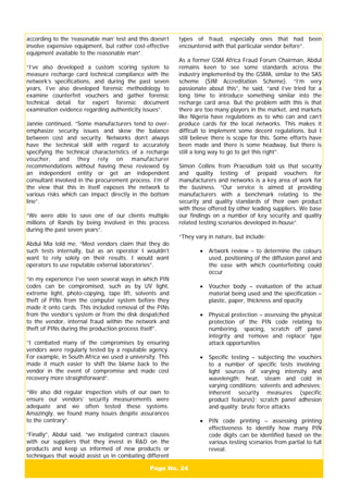 Page No. 24
according to the ‘reasonable man’ test and this doesn’t
involve expensive equipment, but rather cost-effective
equipment available to the reasonable man”.
“I’ve also developed a custom scoring system to
measure recharge card technical compliance with the
network’s specifications, and during the past seven
years, I’ve also developed forensic methodology to
examine counterfeit vouchers and gather forensic
technical detail for expert forensic document
examination evidence regarding authenticity issues”.
Jannie continued, “Some manufacturers tend to over-
emphasize security issues and skew the balance
between cost and security. Networks don’t always
have the technical skill with regard to accurately
specifying the technical characteristics of a recharge
voucher, and they rely on manufacturer
recommendations without having these reviewed by
an independent entity or get an independent
consultant involved in the procurement process. I’m of
the view that this in itself exposes the network to
various risks which can impact directly in the bottom
line”.
“We were able to save one of our clients multiple
millions of Rands by being involved in this process
during the past seven years”.
Abdul Mia told me, “Most vendors claim that they do
such tests internally, but as an operator I wouldn’t
want to rely solely on their results. I would want
operators to use reputable external laboratories”.
“in my experience I’ve seen several ways in which PIN
codes can be compromised, such as by UV light,
extreme light, photo-copying, tape lift, solvents and
theft of PINs from the computer system before they
made it onto cards. This included removal of the PINs
from the vendor’s system or from the disk despatched
to the vendor, internal fraud within the network and
theft of PINs during the production process itself”.
“I combated many of the compromises by ensuring
vendors were regularly tested by a reputable agency.
For example, in South Africa we used a university. This
made it much easier to shift the blame back to the
vendor in the event of compromise and made cost
recovery more straightforward”.
“We also did regular inspection visits of our own to
ensure our vendors’ security measurements were
adequate and we often tested these systems.
Amazingly, we found many issues despite assurances
to the contrary”.
“Finally”, Abdul said, “we instigated contract clauses
with our suppliers that they invest in R&D on the
products and keep us informed of new products or
techniques that would assist us in combating different
types of fraud, especially ones that had been
encountered with that particular vendor before”.
As a former GSM Africa Fraud Forum Chairman, Abdul
remains keen to see some standards across the
industry implemented by the GSMA, similar to the SAS
scheme (SIM Accreditation Scheme). “I’m very
passionate about this”, he said, “and I’ve tried for a
long time to introduce something similar into the
recharge card area. But the problem with this is that
there are too many players in the market, and markets
like Nigeria have regulations as to who can and can’t
produce cards for the local networks. This makes it
difficult to implement some decent regulations, but I
still believe there is scope for this. Some efforts have
been made and there is some headway, but there is
still a long way to go to get this right”.
Simon Collins from Praesidium told us that security
and quality testing of prepaid vouchers for
manufacturers and networks is a key area of work for
the business. “Our service is aimed at providing
manufacturers with a benchmark relating to the
security and quality standards of their own product
with those offered by other leading suppliers. We base
our findings on a number of key security and quality
related testing scenarios developed in-house”.
“They vary in nature, but include:
• Artwork review – to determine the colours
used, positioning of the diffusion panel and
the ease with which counterfeiting could
occur
• Voucher body – evaluation of the actual
material being used and the specification –
plastic, paper, thickness and opacity
• Physical protection – assessing the physical
protection of the PIN code relating to
numbering, spacing, scratch off panel
integrity and ‘remove and replace’ type
attack opportunities
• Specific testing – subjecting the vouchers
to a number of specific tests involving:
light sources of varying intensity and
wavelength; heat, steam and cold in
varying conditions; solvents and adhesives;
inherent security measures (specific
product features); scratch panel adhesion
and quality; brute force attacks
• PIN code printing – assessing printing
effectiveness to identify how many PIN
code digits can be identified based on the
various testing scenarios from partial to full
reveal.
 