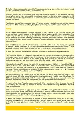 Page No. 3
Typically, 3G services available are mobile TV, video-conferencing, tele-medicine and location based
services (weather, live traffic updates, vehicle tracking etc).
3G rollout remains ongoing across the globe, hampered in some countries by high additional spectrum
licensing fees, and in many countries 3G networks do not work on the same radio frequencies as 2G
networks, requiring the implementation of an entirely new network infrastructure in addition to licensing
the new frequencies.
Fast forward to end of the first decade of the 21st
century, and the industry is currently working towards
the adoption of 4G services, specifically Long Term Evolution (LTE) and Ultra Mobile Broadband.
Today
Mobile phones are omnipresent on every continent, in every country, in vast numbers. The world’s
largest individual network provider is China Mobile, with a staggering 500 million subscribers. The
world’s largest mobile operator group by subscribers is the UK based Vodafone. There are over 600
mobile operators and carriers operating commercially worldwide, and over 50 networks have in excess
of 10 million customers, with a further 150 networks claiming in excess of 1 million subscribers each at
the end of 2008.
Back in 1983 by comparison, Vodafone’s business plan for the UK indicated that the network expected
to achieve 2 million subscribers in total and Cellnet’s expectations were for half that number. It took
Vodafone 9 years to acquire the first million, but only 18 months more to double that number.
In Q308, just 5 handset manufacturers accounted for over 80% of all devices shipped worldwide.
From being the preserve of the wealthy, fortunate or corporate user in developed economies 25 to 30
years ago, mobile phone usage is now at the vanguard of communications for millions of ordinary
people in the developing nations of the world, giving them a voice and access to commercial,
educational, employment and social opportunities previously denied to their forefathers.
Wireless Intelligence (WI) reports that worldwide connections passed 5 billion by the middle of 2010,
with over 1 billion new connections added in 18 months alone. Many markets have now reached
saturation point, with over 100% penetration, or put more simply - more connections than population
numbers. WI goes on to forecast in excess of 6 billion connections by midpoint in 2012. (For more
information, see http://www.bbc.co.uk/news/10569081)
Much evidence exists that the technology has now reached the ‘bottom of the economic pyramid’ – an
economic term to define the largest but poorest socio-economic group. In global terms, this refers to the
3 billion people who exist on less than $2.50 per day, and for whom the route out of poverty lies in new
models of business that targets that demographic and through the use of new technologies.
I’m really talking about Africa here, as professionally I have spent much of my time over the past 5
years working in a number of key markets on this vast continent and witnessing at first hand the rapid
pace of development.
Of course, these observations apply to many other parts of the world, particularly in SE Asia and the
Indian sub-continent where the common denominators of massive population masses and huge land
mass converging with antiquated fixed line, or in many cases, a lack of fixed line technology at all, have
created this unquenchable thirst for this leading edge technology.
In Kenya for example, the population of around 39 million people was served by an out-dated,
unreliable and expensive fixed network of around 300,000 lines for many years. These lines were
confined to the major population centres, effectively cutting whole communities off from the outside
world.
 