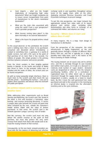 Page No. 5
• Card imports – what are the freight
implications of transporting high value
documents? What can freight companies do
to ensure secure transportation from point
of manufacturer to the client’s nominated
destination?
• What are the main risks associated with
using the cards? From a user perspective?
From a provider perspective?
• What forensic testing takes place? Is this
done internally or via external laboratories?
• What is the future for prepaid airtime reload
cards?
To the casual observer, or the uninitiated, the scratch
card is nothing more than a token to be purchased,
consumed and discarded almost immediately; a
conduit to something more, a gateway to a world of
mobile services, but with a life cycle at the point of
final purchase of no more than a few seconds. For
millions of people, this simple product is the primary
interface between consumer and service provider.
From the street vendors in their brightly painted
booths in Nairobi, to the hustle and bustle of Abdul
Aziz Street in Cairo; to the aromatic coffee bars of
Istanbul and the souks of Doha, the scratch card can
be found everywhere.
As with so many outwardly simple interfaces, there is
much more to the scratch card than meets the eye
and this article – ‘Scratching the Surface’ – sets out to
explore these questions and discuss what lies beneath
the public perception.
An airtime reload card is currency in
another form
While addressing other requirements such as Brand
Identity and Marketing, the scratch card, this ‘brand in
the hand’ is first and foremost a functional, value
bearing...and revenue protecting document. It carries
a unique data code beneath the scratch off panel that
when activated by the user, reloads the consumer’s
mobile airtime wallet with the value of airtime
purchased. In that sense, the scratch card is the
network operator’s unique ‘currency’ note of tender.
And like currency, the scratch card must not only
deliver the airtime revenue at the point of final
purchase, but must also protect the very same
revenue from attack from those who would seek to de-
fraud the issuing network of that revenue.
Consequently, on the one hand, network providers are
faced with the fine balance of delivering cost effective
recharge cards in vast quantities throughout various
levels of the supply chain, while on the other,
deploying extensive Revenue Assurance and Fraud
Prevention techniques to prevent leakage.
To put this into perspective, one major network has
approximate annual face value sales of its lowest
physical card airtime value, excluding other
denominations and other forms or recharge, of an
estimated $40 million, and volumes are rising.
Security – Where does it start and
where does it end?
In many respects, this is a loop; from design to
manufacture to distribution.
From the perspective of the consumer, the retail
infrastructure is highly fragmented, as the card
generally passes through a number of different filters
before final use, and this is typically on a daily or
possibly twice daily basis, such is the nature of the
micro economy of mobile recharge.
The issuing network can of course only sell its airtime
once, and this is normally through its own branded
and staffed retail outlets, or in bulk at a discount to a
relatively small number of ‘super dealers’. Activated
cards are despatched or collected from the network’s
warehousing facilities, either on a centralised or
regionalised basis for either direct sale or onward
movement through the supply chain of thousands of
independent re-sellers, usually on a hand to mouth
basis. By this I mean the cash generated from stock
purchased and sold to the consumer in the morning by
an informal dealer is recycled into the afternoon’s
inventory and so the cycle continues.
Airtime reload cards are a currency in another form. They require
just the same attention to security detail with regard to
authentication, counterfeit and forgery protection as applies to
banknotes
 