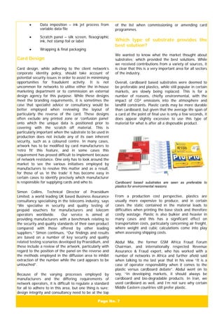 Page No. 7
• Data imposition – ink jet process from
variable data file
• Scratch panel – silk screen, flexographic
ink, hot stamp foil or label
• Wrapping & final packaging
Card Design
Card design, while adhering to the client network’s
corporate identity policy, should take account of
potential security issues in order to assist in minimising
opportunities for fraudulent activity. It is not
uncommon for networks to utilise either the in-house
marketing department or to commission an external
design agency for this purpose. While these designs
meet the branding requirements, it is sometimes the
case that specialist advice or consultancy would be
better employed when reviewing the layout of
particularly the reverse of the card. These designs
often exclude any printed zone or ‘confusion panel’
onto which the unique data is positioned prior to
covering with the scratch off material. This is
particularly important when the substrate to be used in
production does not include any of its own inherent
security, such as a coloured centre. In many cases,
artwork has to be modified by card manufacturers to
‘retro fit’ this feature, and in some cases this
requirement has proved difficult to implement because
of network resistance. One only has to look around the
market to see the various initiatives employed by
manufacturers to resolve this matter and as a result,
for those of us ‘in the trade’ it has become easy in
certain cases to identify precisely which manufacturer
is responsible for supplying cards and who to.
Simon Collins, Technical Director of Praesidium
Limited, a world leading UK based Business Assurance
consultancy specialising in the telecoms industry, says
“We specialise in security and quality testing of
prepaid vouchers for manufacturers and telecom
operators worldwide. Our service is aimed at
providing manufacturers with a benchmark relating to
the security and quality standards of their own product
compared with those offered by other leading
suppliers.” Simon continues, “Our findings and results
are based on a number of key security and quality
related testing scenarios developed by Praesidium, and
these include a review of the artwork, particularly with
regard to the position of the panel on the reverse and
the methods employed in the diffusion area to inhibit
extraction of the number while the card appears to be
untouched”.
Because of the varying processes employed by
manufacturers and the differing requirements of
network operators, it is difficult to regulate a standard
for all to adhere to in this area, but one thing is sure;
design integrity and consultancy need to be at the top
of the list when commissioning or amending card
programmes.
Which type of substrate provides the
best solution?
We wanted to know what the market thought about
substrates; which provided the best solutions. While
we received contributions from a variety of sources, it
is clear that this is a very important area for all sectors
of the industry.
Overall, cardboard based substrates were deemed to
be preferable and plastics, while still popular in certain
markets, are slowly being replaced. This is for a
number of reasons, chiefly environmental, with the
impact of CO² emissions into the atmosphere and
landfill constraints. Plastic cards may be more durable
than cardboard, but given that the average life span of
a card at the point of final use is only a few seconds, it
does appear slightly excessive to use this type of
material for what is after all a disposable product.
Cardboard based substrates are seen as preferable to
plastics for environmental reasons
From a production cost perspective, plastics are
usually more expensive to produce, and in certain
cases the static contained in the material leads to
difficulties when printing the base stock and therefore
costly wastage. Plastic is also bulkier and heavier in
many cases and this has a significant effect on
transportation costs, particularly concerning air freight,
where weight and cubic calculations come into play
when assessing shipping costs.
Abdul Mia, the former GSM Africa Fraud Forum
Chairman, and internationally respected Revenue
Assurance & Fraud expert, who has worked with a
number of networks in Africa and further afield said
when talking to me last year that in his view “It is a
case of operator responsibility when it comes to the
plastic versus cardboard debate”. Abdul went on to
say, “In developing markets, it should always be
cardboard and bio-degradable products. In Iran, we
used cardboard as well, and I’m not sure why certain
Middle Eastern countries still prefer plastic.
 