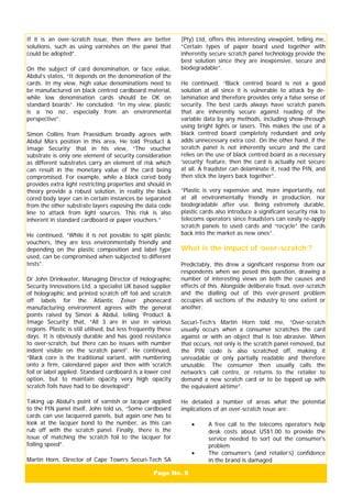 Page No. 8
If it is an over-scratch issue, then there are better
solutions, such as using varnishes on the panel that
could be adopted”.
On the subject of card denomination, or face value,
Abdul’s states, “It depends on the denomination of the
cards. In my view, high value denominations need to
be manufactured on black centred cardboard material,
while low denomination cards should be OK on
standard boards”. He concluded. “In my view, plastic
is a ‘no no’, especially from an environmental
perspective”.
Simon Collins from Praesidium broadly agrees with
Abdul Mia’s position in this area. He told ‘Product &
Image Security’ that in his view, “The voucher
substrate is only one element of security consideration
as different substrates carry an element of risk which
can result in the monetary value of the card being
compromised. For example, while a black cored body
provides extra light restricting properties and should in
theory provide a robust solution, in reality the black
cored body layer can in certain instances be separated
from the other substrate layers exposing the data code
line to attack from light sources. This risk is also
inherent in standard cardboard or paper vouchers.”
He continued, “While it is not possible to split plastic
vouchers, they are less environmentally friendly and
depending on the plastic composition and label type
used, can be compromised when subjected to different
tests”.
Dr John Drinkwater, Managing Director of Holographic
Security Innovations Ltd, a specialist UK based supplier
of holographic and printed scratch off foil and scratch
off labels for the Atlantic Zeiser phonecard
manufacturing environment agrees with the general
points raised by Simon & Abdul, telling ‘Product &
Image Security’ that, “All 3 are in use in various
regions. Plastic is still utilised, but less frequently these
days. It is obviously durable and has good resistance
to over-scratch, but there can be issues with number
indent visible on the scratch panel”. He continued,
“Black core is the traditional variant, with numbering
onto a firm, calendared paper and then with scratch
foil or label applied. Standard cardboard is a lower cost
option, but to maintain opacity very high opacity
scratch foils have had to be developed”.
Taking up Abdul’s point of varnish or lacquer applied
to the PIN panel itself, John told us, “Some cardboard
cards can use lacquered panels, but again one has to
look at the lacquer bond to the number, as this can
rub off with the scratch panel. Finally, there is the
issue of matching the scratch foil to the lacquer for
foiling speed”.
Martin Horn, Director of Cape Town’s Securi-Tech SA
(Pty) Ltd, offers this interesting viewpoint, telling me,
“Certain types of paper board used together with
inherently secure scratch panel technology provide the
best solution since they are inexpensive, secure and
biodegradable”.
He continued, “Black centred board is not a good
solution at all since it is vulnerable to attack by de-
lamination and therefore provides only a false sense of
security. The best cards always have scratch panels
that are inherently secure against reading of the
variable data by any methods, including show-through
using bright lights or lasers. This makes the use of a
black centred board completely redundant and only
adds unnecessary extra cost. On the other hand, if the
scratch panel is not inherently secure and the card
relies on the use of black centred board as a necessary
‘security’ feature, then the card is actually not secure
at all. A fraudster can delaminate it, read the PIN, and
then stick the layers back together”.
“Plastic is very expensive and, more importantly, not
at all environmentally friendly in production, nor
biodegradable after use. Being extremely durable,
plastic cards also introduce a significant security risk to
telecoms operators since fraudsters can easily re-apply
scratch panels to used cards and “recycle” the cards
back into the market as new ones”.
What is the impact of ‘over-scratch’?
Predictably, this drew a significant response from our
respondents when we posed this question, drawing a
number of interesting views on both the causes and
effects of this. Alongside deliberate fraud, over-scratch
and the dialling out of this ever-present problem
occupies all sections of the industry to one extent or
another.
Securi-Tech’s Martin Horn told me, “Over-scratch
usually occurs when a consumer scratches the card
against or with an object that is too abrasive. When
that occurs, not only is the scratch panel removed, but
the PIN code is also scratched off, making it
unreadable or only partially readable and therefore
unusable. The consumer then usually calls the
network’s call centre, or returns to the retailer to
demand a new scratch card or to be topped up with
the equivalent airtime”.
He detailed a number of areas what the potential
implications of an over-scratch issue are:
• A free call to the telecoms operator’s help
desk costs about US$1.00 to provide the
service needed to sort out the consumer's
problem
• The consumer’s (and retailer’s) confidence
in the brand is damaged
 