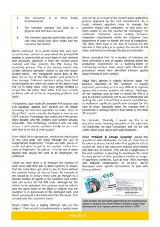 Page No. 9
• The consumer is at times badly
inconvenienced
• The telecoms operator has paid for a
physical card that does not work
• The telecoms operator potentially loses the
calls that would have been made had the
consumer had airtime
Martin continued, “It is worth noting that such over
scratch is less common in cases where the printed PIN
number is covered with an extra layer of clear material
that physically separates it from the scratch panel
material and thus protects the PIN during the
scratching process. This is the primary reason why
certain telecoms operators choose to use non-secure
scratch labels - the transparent plastic base of the
label sits on top of the PIN number and protects it
from damage. Telecoms operators using these label
scratch panels are either not aware of the above fraud
risk, or in many cases, they have simply decided to
accept this risk rather than suffer from over scratch
problems with all of the accompanying problems and
costs”.
“Fortunately, such trade-offs between PIN security and
PIN durability against over scratch are no longer
necessary for telecoms operators to make. Here at
Securi-Tech, we’ve recently developed a new secure
TUFF Voucher Technology that makes the PIN number
more durable and this renders over-scratch virtually
impossible. This technology, combined with our fully
secure scratch panels, provides totally secure cards
with little or no risk of over scratch”.
From Abdul Mia’s perspective, involuntary destruction
of the card body can occur through the use of
inappropriate implements. “People use nails, pieces of
metal and glass to get to the number, rather than
coins or fingernails”, he told us. “It is the use of these
objects that causes the card to be destroyed”, he
continued.
“What we have done is to measure the number of
such cases and then put in place systems to ensure
that the subscribers get what is due to them without
the network losing out due to fraud. An example of
this would be to ensure these calls go through to a
specific number of agents in the customer care centre
who can access the full PIN code, although for the
airtime to be uploaded, the customer must be able to
give the agent some of the digits to validate that the
customer is in possession of the damaged card, and
hasn’t just picked a discarded one from the street. This
corroborates the customer’s claim”.
Simon Collins has a slightly different take on this
subject. “Over-scratch is predominantly a quality issue
and can be as a result of the scratch panel application
process deployed by the card manufacturer. As a
result, network operators have to manage the
customer impact and complaints, as end users are
often unable to use the voucher for recharging”. He
continued, “Customer service activity increases
manpower requirements within the Customer Care
department in order to handle the level of complaints.
The other main issue is the loss of revenue for the
operator if their policy is to replace the voucher at full
value and having to manage this process internally”.
Simon concluded that “In a number of instances we
have witnessed a lack of quality checking within the
production environment on a batch-by-batch or
machine-by-machine basis which with effective QC
procedures would have identified inherent quality
issues relating to over-scratch”.
Abdul Mia’s opinion is slightly different again. He
believes education of the customer is equally
important, particularly as it is very difficult to legislate
against this common problem. He told us, “Messages
on the recharge card on how to reveal the PIN is a
way to educate customers not to use methods that will
destroy the card. I found that it wasn’t cost-effective
to implement significant specification changes for this
type of issue, especially when the average time a
person has a recharge card in their hands is less than
30 seconds”.
He concludes, “Basically, I would say this is an
education issue, meaning education of the subscriber
via marketing, on card instructions and via the call
centre when users call in with such problems”.
When ‘Product & Image Security’ posed this
question to John Drinkwater, he told us, “Care has to
be taken to ensure the foil when first applied is soft to
scratch off; that it has long term stability and remains
soft and easy to remove. This can be a tough issue if
the end customer is planning to warehouse the cards
for long periods of time, possibly 6 months or longer,
in aggressive conditions, such as near 100% humidity
and ambient temperatures of 30-40°C. We’ve
developed some specific formulations to deal with
these problems”.
Tullis Russell, the specialist papermaking and coating group
based in Scotland and North Western England began their
development of an opaque phone-card board in 2004
 
