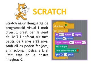 SCRATCH
Scratch és un llenguatge de
programació visual i molt
divertit, creat per la gent
del MIT i enfocat als més
petits, de 7 anys a 99 anys.
Amb ell es poden fer jocs,
animacions, música, art, el
límit està en la nostra
imaginació.
 