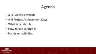 Agenda
• 4-H Robotics website
• 4-H Project Achievement Days
• What is Scratch Jr.
• How to use Scratch Jr.
• Hands on activities
 