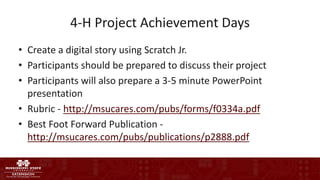 4-H Project Achievement Days
• Create a digital story using Scratch Jr.
• Participants should be prepared to discuss their project
• Participants will also prepare a 3-5 minute PowerPoint
presentation
• Rubric - http://msucares.com/pubs/forms/f0334a.pdf
• Best Foot Forward Publication -
http://msucares.com/pubs/publications/p2888.pdf
 