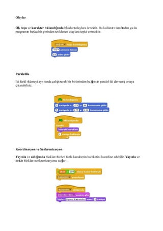 Olaylar
Ok tu uş ve karakter t kland ndaı ığı bloklar olaylara örnektir. Bu kullan c taraf ndan ya daı ı ı ı
program n ba ka bir yerinden tetiklenen olaylara tepki vermektir.ı ş
Paralellik
ki farkl kümeyi ayn anda çal t rarak bir birlerinden ba ms z paralel iki davran ortayaİ ı ı ış ı ğı ı ış
ç karabiliriz.ı
Koordinasyon ve Senkronizasyon
Yay nlaı ve ald mdaığı bloklar birden fazla karakterin hareketini koordine edebilir.ı Yay nlaı ve
bekle bloklar senkronizasyonu sa lar.ı ğ
 