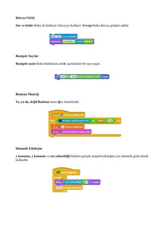 Klavye Giri iş
Sor ve bekle bloku ile kullan c klavyeyi kullan r.ı ı ı Cevap bloku klavye giri ini saklar.ş
Rastgele Say ları
Rastgele seçin bloku belirlenen aral k içerisinden bir say seçer.ı ı
Boolean Mantığı
Ve, ya da, de il Booleanğ mant na örneklerdir.ığı
Dinamik Etkile imş
x konumu, y konumu ve ses yüksekli iğ bloklar gerçek zamanl etkile im için dinamik girdi olarakı ı ş
kullan l r.ı ı
 