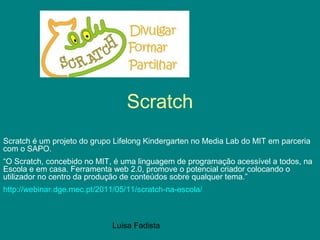 Luisa Fadista
Scratch
Scratch é um projeto do grupo Lifelong Kindergarten no Media Lab do MIT em parceria
com o SAPO.
“O Scratch, concebido no MIT, é uma linguagem de programação acessível a todos, na
Escola e em casa. Ferramenta web 2.0, promove o potencial criador colocando o
utilizador no centro da produção de conteúdos sobre qualquer tema.”
http://webinar.dge.mec.pt/2011/05/11/scratch-na-escola/
 